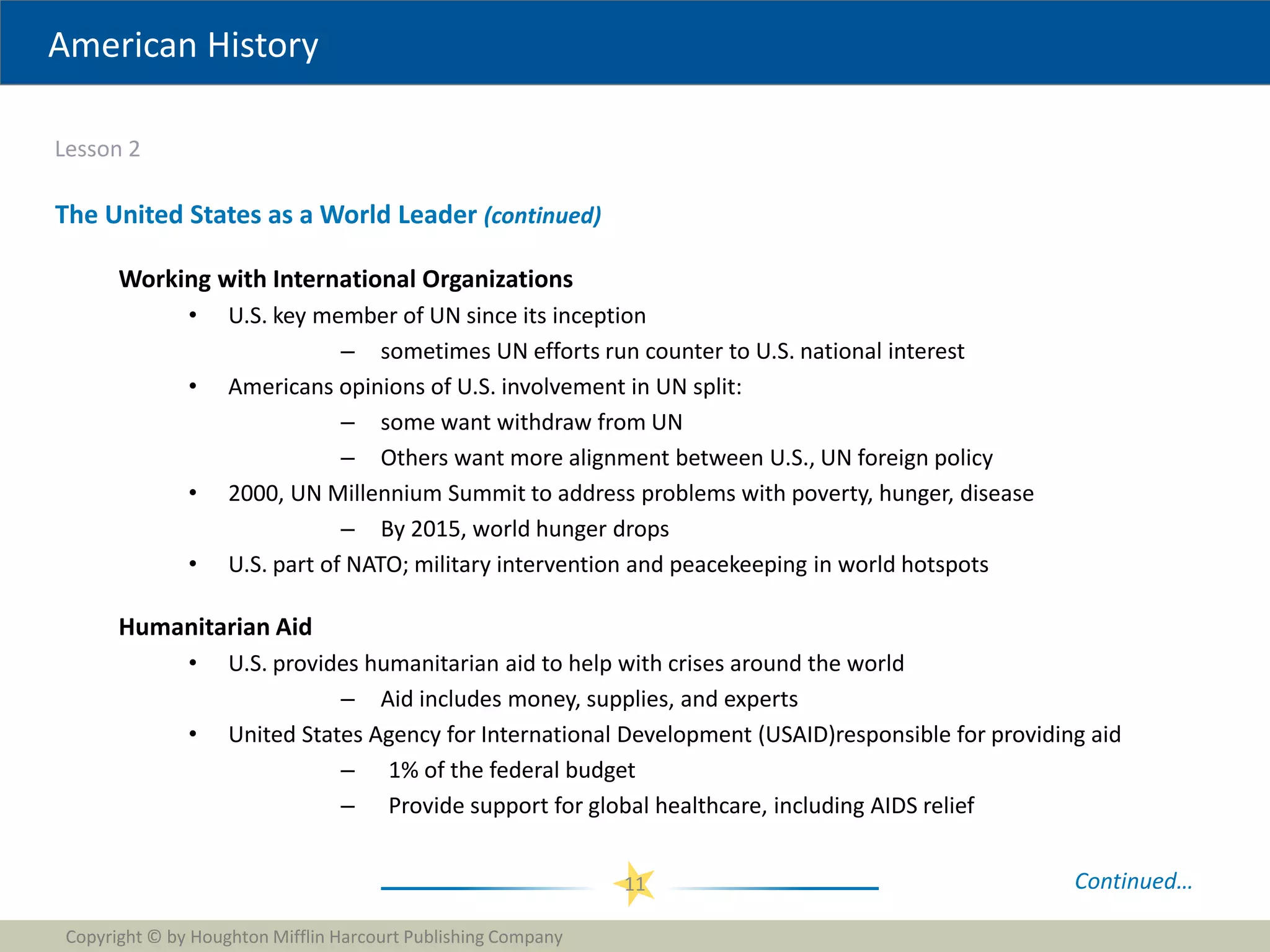 American History
Lesson 2
Copyright © by Houghton Mifflin Harcourt Publishing Company
11
The United States as a World Leader (continued)
Working with International Organizations
• U.S. key member of UN since its inception
– sometimes UN efforts run counter to U.S. national interest
• Americans opinions of U.S. involvement in UN split:
– some want withdraw from UN
– Others want more alignment between U.S., UN foreign policy
• 2000, UN Millennium Summit to address problems with poverty, hunger, disease
– By 2015, world hunger drops
• U.S. part of NATO; military intervention and peacekeeping in world hotspots
Humanitarian Aid
• U.S. provides humanitarian aid to help with crises around the world
– Aid includes money, supplies, and experts
• United States Agency for International Development (USAID)responsible for providing aid
– 1% of the federal budget
– Provide support for global healthcare, including AIDS relief
Continued…
 