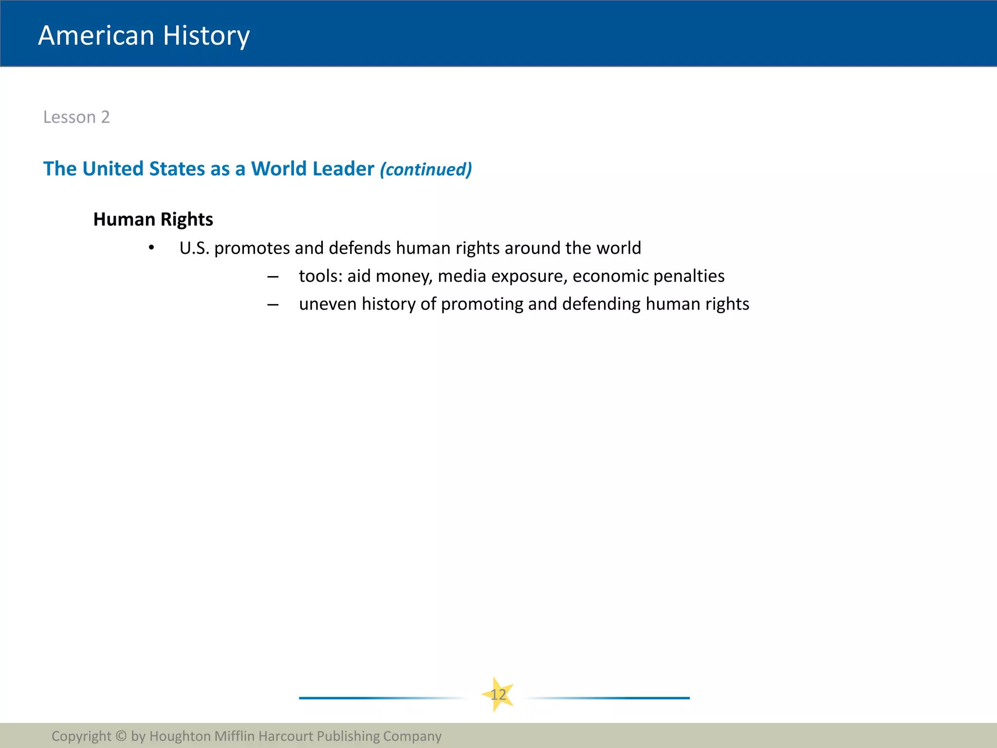 American History
Lesson 2
Copyright © by Houghton Mifflin Harcourt Publishing Company
12
The United States as a World Leader (continued)
Human Rights
• U.S. promotes and defends human rights around the world
– tools: aid money, media exposure, economic penalties
– uneven history of promoting and defending human rights
 