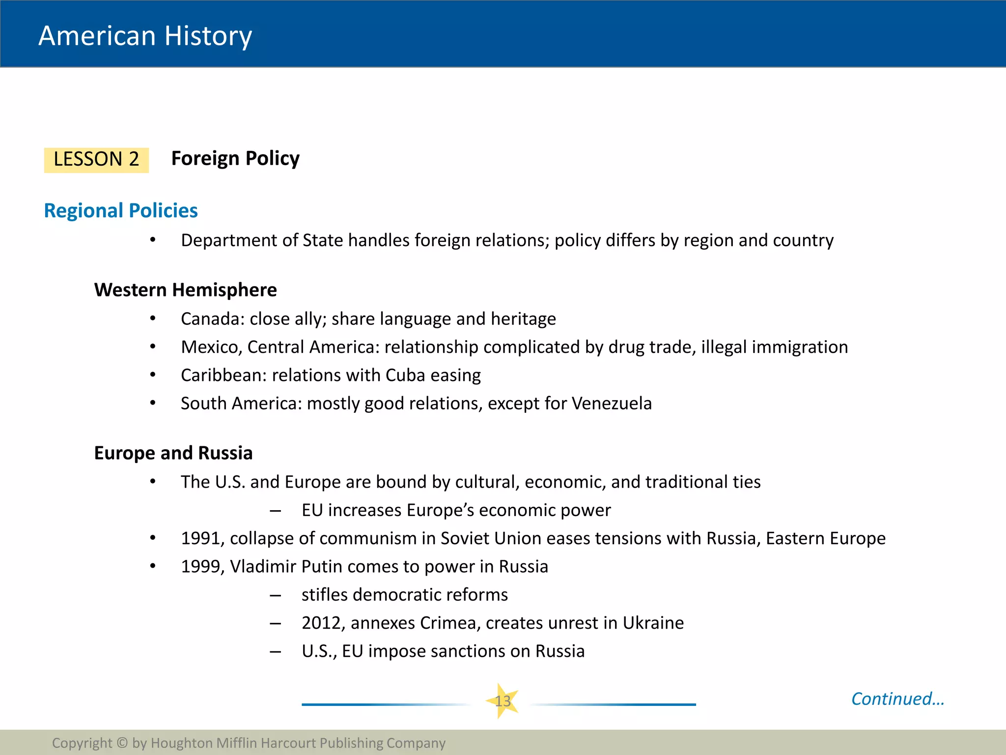 American History
Copyright © by Houghton Mifflin Harcourt Publishing Company
13
Foreign Policy
LESSON 2
Regional Policies
• Department of State handles foreign relations; policy differs by region and country
Western Hemisphere
• Canada: close ally; share language and heritage
• Mexico, Central America: relationship complicated by drug trade, illegal immigration
• Caribbean: relations with Cuba easing
• South America: mostly good relations, except for Venezuela
Europe and Russia
• The U.S. and Europe are bound by cultural, economic, and traditional ties
– EU increases Europe’s economic power
• 1991, collapse of communism in Soviet Union eases tensions with Russia, Eastern Europe
• 1999, Vladimir Putin comes to power in Russia
– stifles democratic reforms
– 2012, annexes Crimea, creates unrest in Ukraine
– U.S., EU impose sanctions on Russia
Continued…
 