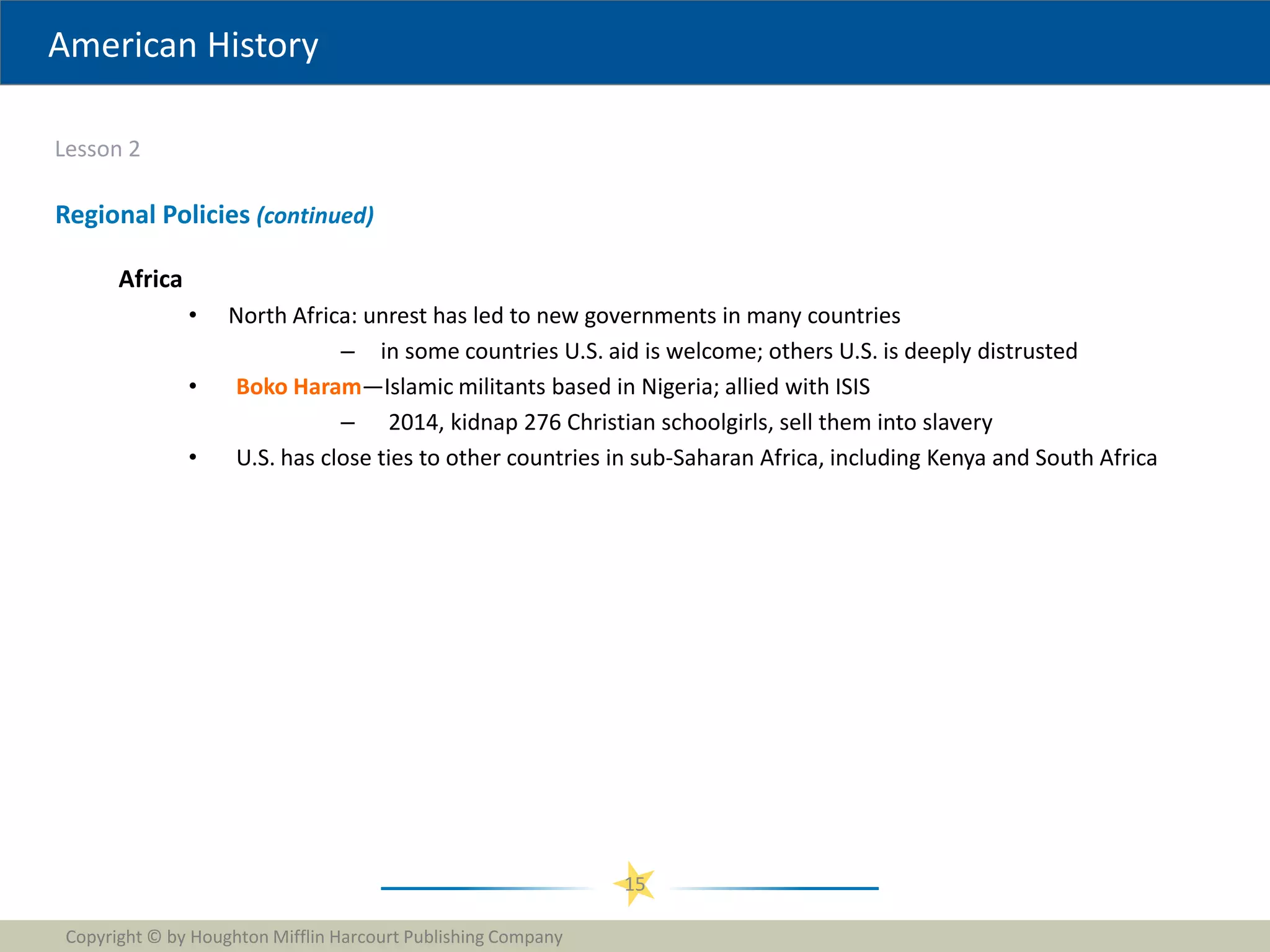 American History
Lesson 2
Copyright © by Houghton Mifflin Harcourt Publishing Company
15
Regional Policies (continued)
Africa
• North Africa: unrest has led to new governments in many countries
– in some countries U.S. aid is welcome; others U.S. is deeply distrusted
• Boko Haram—Islamic militants based in Nigeria; allied with ISIS
– 2014, kidnap 276 Christian schoolgirls, sell them into slavery
• U.S. has close ties to other countries in sub-Saharan Africa, including Kenya and South Africa
 