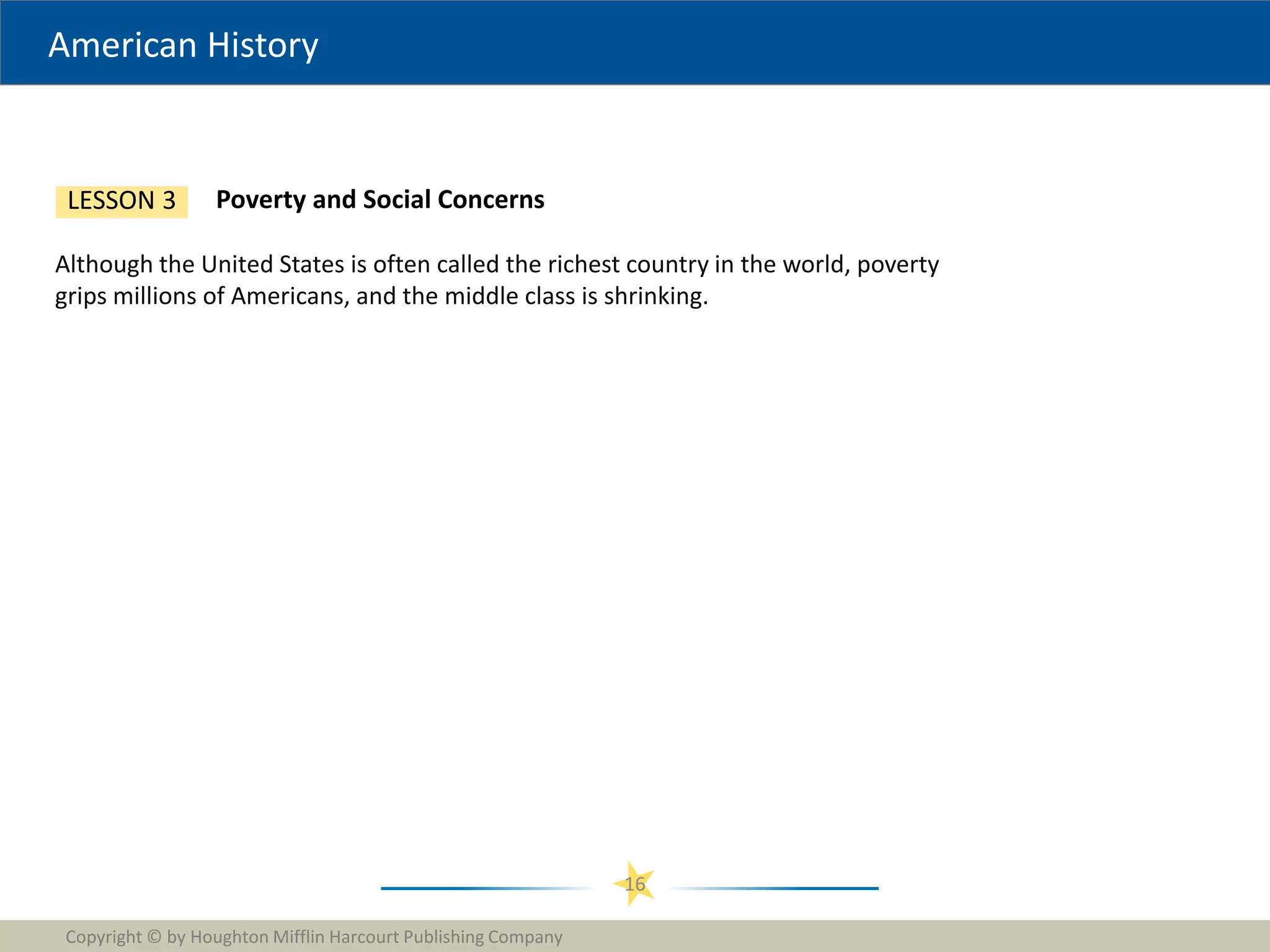 American History
Copyright © by Houghton Mifflin Harcourt Publishing Company
16
Poverty and Social Concerns
LESSON 3
Although the United States is often called the richest country in the world, poverty
grips millions of Americans, and the middle class is shrinking.
 