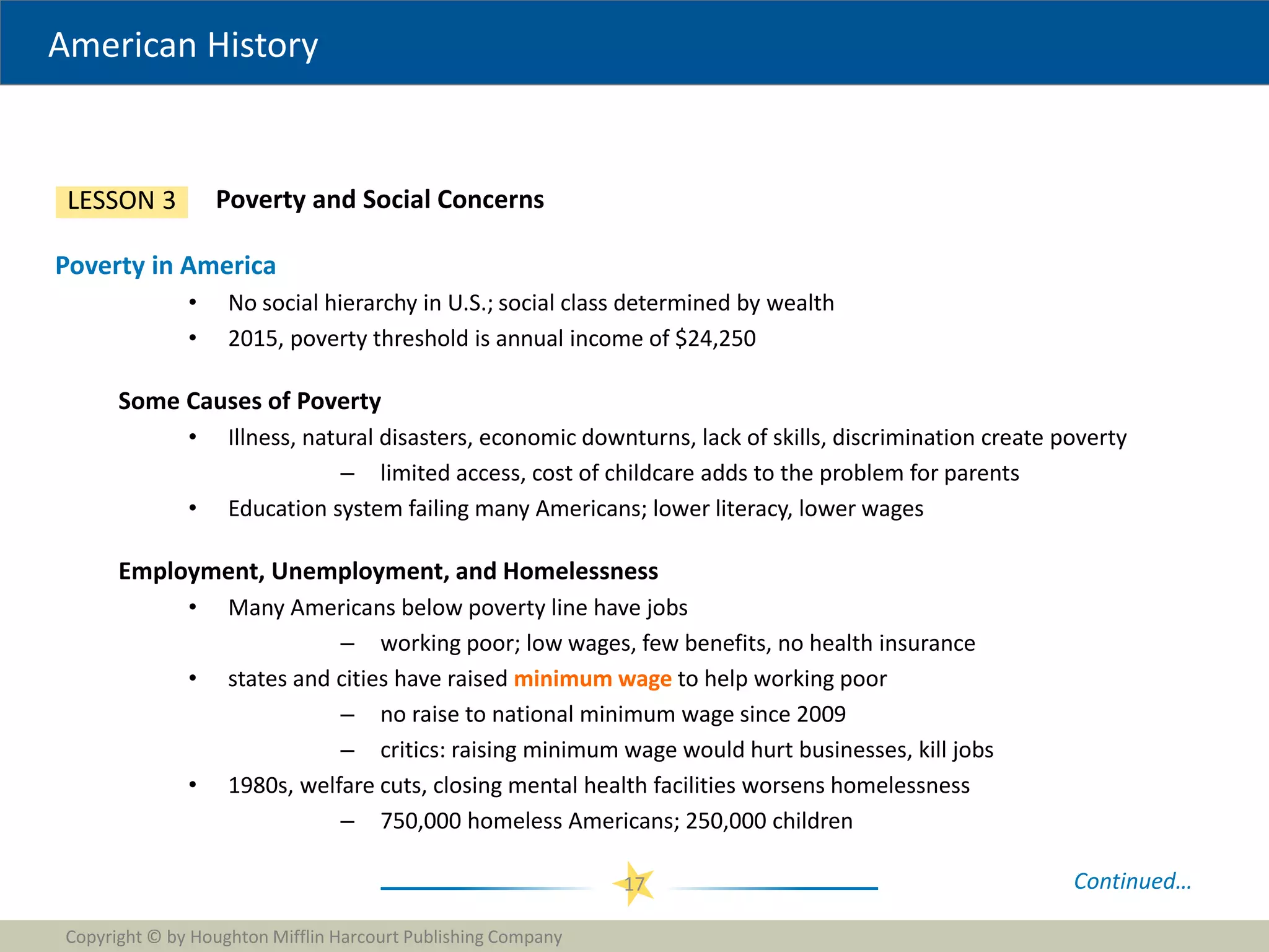 American History
Copyright © by Houghton Mifflin Harcourt Publishing Company
17
Poverty and Social Concerns
LESSON 3
Poverty in America
• No social hierarchy in U.S.; social class determined by wealth
• 2015, poverty threshold is annual income of $24,250
Some Causes of Poverty
• Illness, natural disasters, economic downturns, lack of skills, discrimination create poverty
– limited access, cost of childcare adds to the problem for parents
• Education system failing many Americans; lower literacy, lower wages
Employment, Unemployment, and Homelessness
• Many Americans below poverty line have jobs
– working poor; low wages, few benefits, no health insurance
• states and cities have raised minimum wage to help working poor
– no raise to national minimum wage since 2009
– critics: raising minimum wage would hurt businesses, kill jobs
• 1980s, welfare cuts, closing mental health facilities worsens homelessness
– 750,000 homeless Americans; 250,000 children
Continued…
 