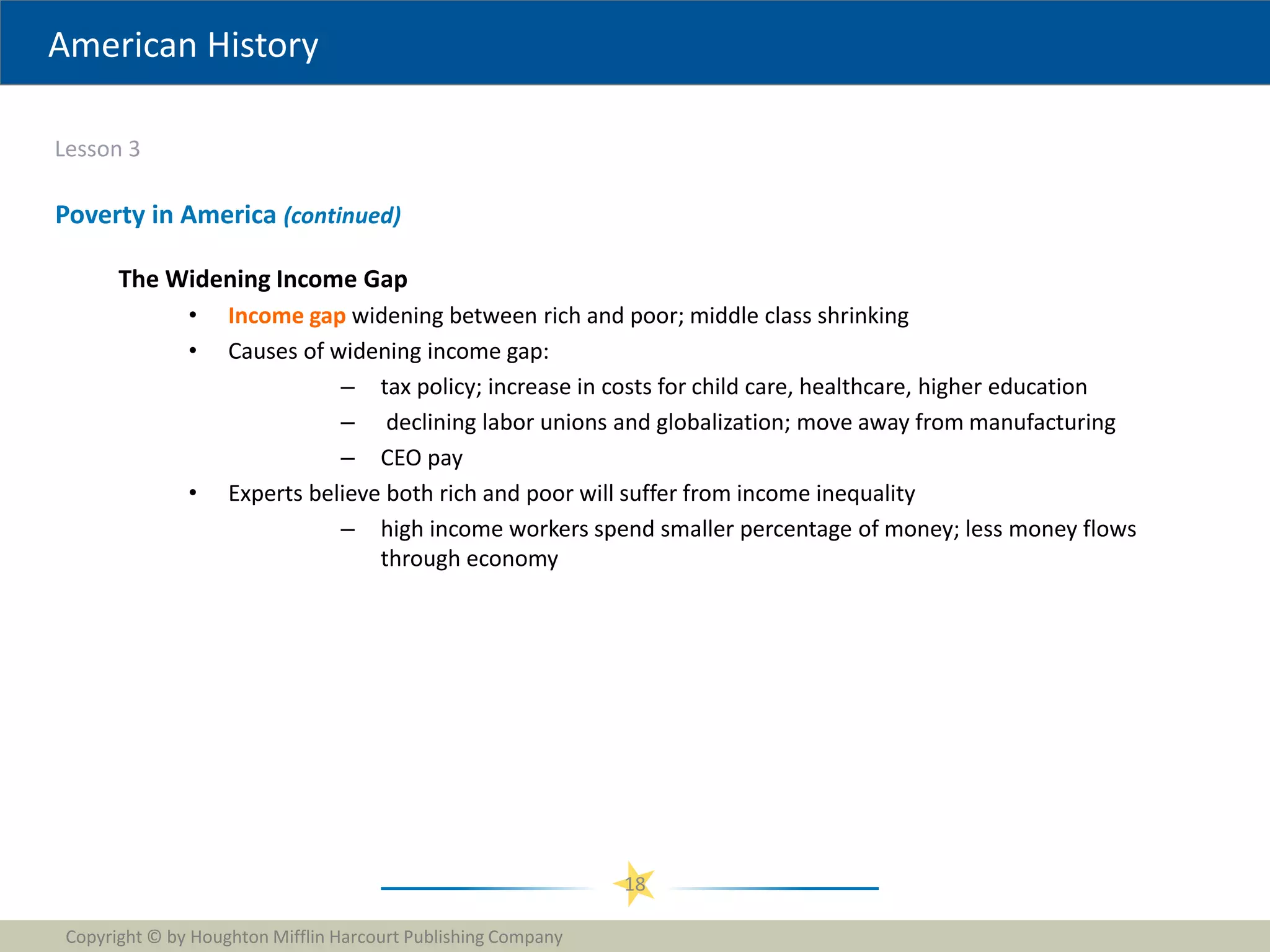 American History
Lesson 3
Copyright © by Houghton Mifflin Harcourt Publishing Company
18
Poverty in America (continued)
The Widening Income Gap
• Income gap widening between rich and poor; middle class shrinking
• Causes of widening income gap:
– tax policy; increase in costs for child care, healthcare, higher education
– declining labor unions and globalization; move away from manufacturing
– CEO pay
• Experts believe both rich and poor will suffer from income inequality
– high income workers spend smaller percentage of money; less money flows
through economy
 