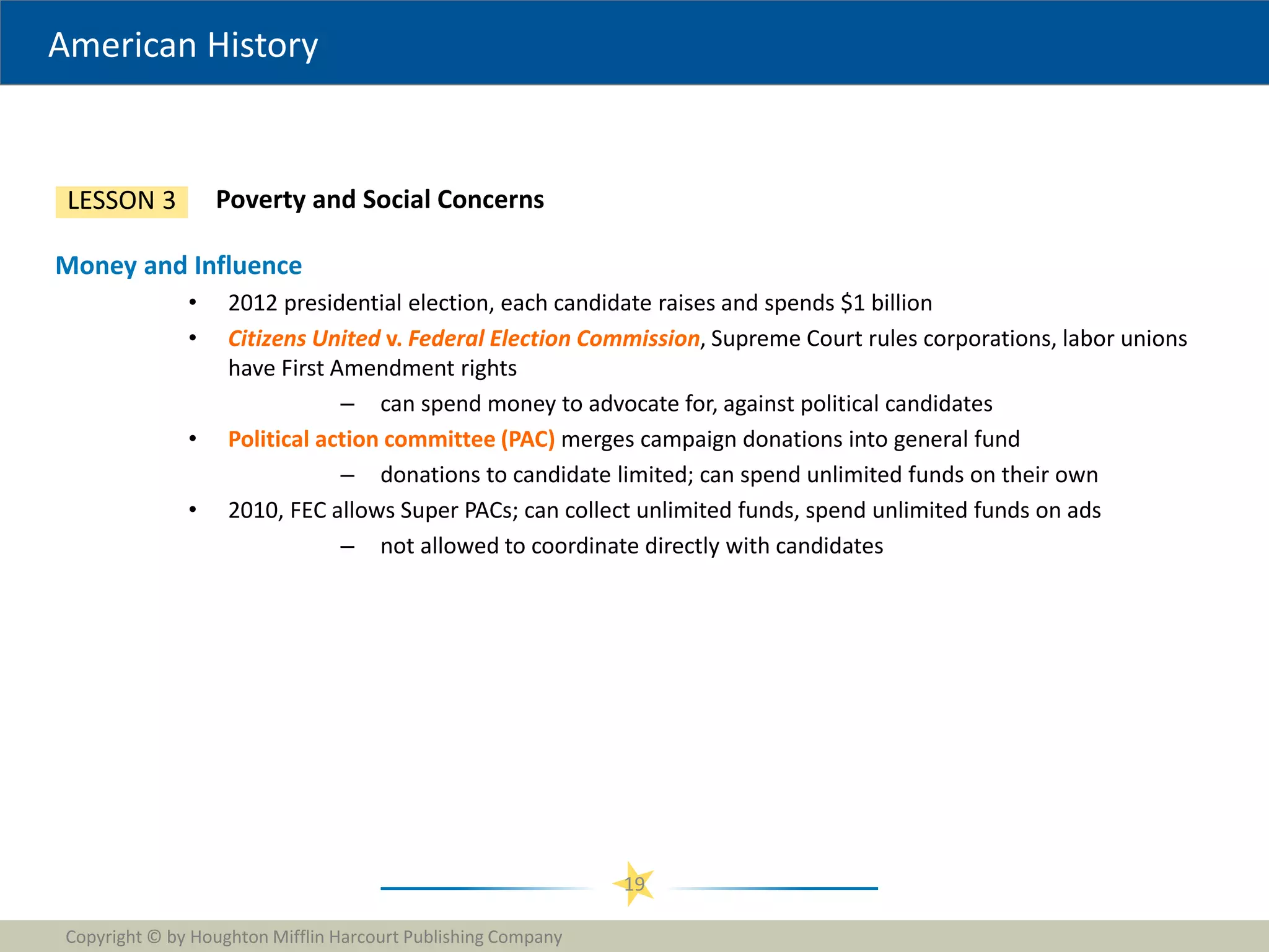 American History
Copyright © by Houghton Mifflin Harcourt Publishing Company
19
Poverty and Social Concerns
LESSON 3
Money and Influence
• 2012 presidential election, each candidate raises and spends $1 billion
• Citizens United v. Federal Election Commission, Supreme Court rules corporations, labor unions
have First Amendment rights
– can spend money to advocate for, against political candidates
• Political action committee (PAC) merges campaign donations into general fund
– donations to candidate limited; can spend unlimited funds on their own
• 2010, FEC allows Super PACs; can collect unlimited funds, spend unlimited funds on ads
– not allowed to coordinate directly with candidates
 