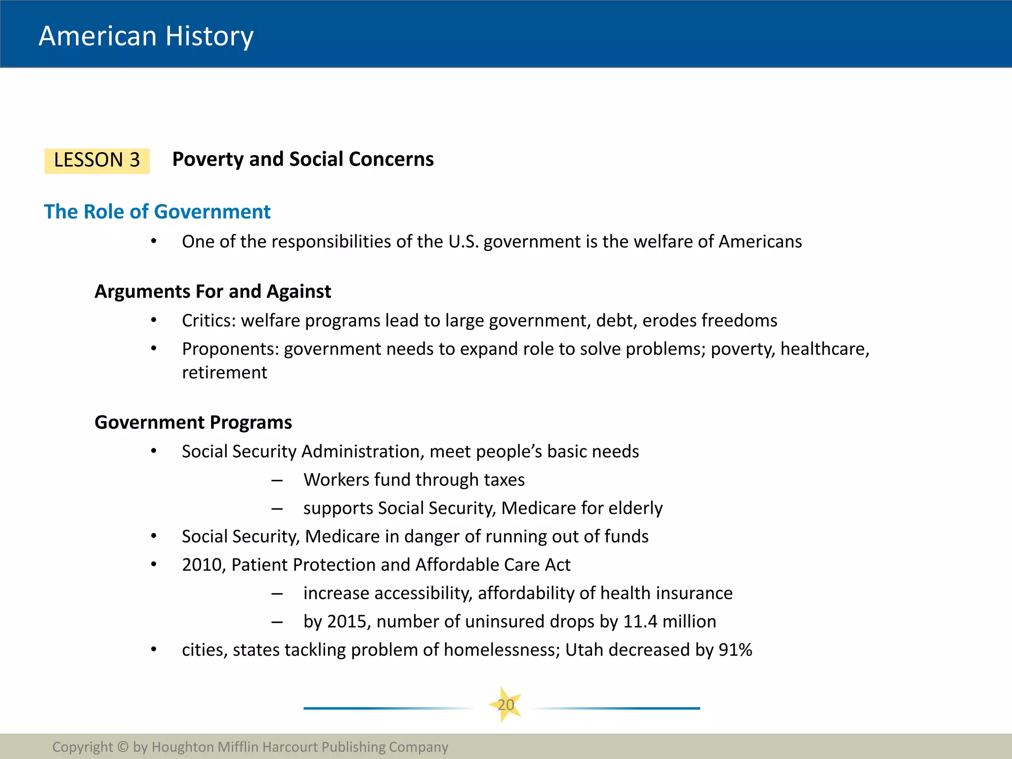 American History
Copyright © by Houghton Mifflin Harcourt Publishing Company
20
Poverty and Social Concerns
LESSON 3
The Role of Government
• One of the responsibilities of the U.S. government is the welfare of Americans
Arguments For and Against
• Critics: welfare programs lead to large government, debt, erodes freedoms
• Proponents: government needs to expand role to solve problems; poverty, healthcare,
retirement
Government Programs
• Social Security Administration, meet people’s basic needs
– Workers fund through taxes
– supports Social Security, Medicare for elderly
• Social Security, Medicare in danger of running out of funds
• 2010, Patient Protection and Affordable Care Act
– increase accessibility, affordability of health insurance
– by 2015, number of uninsured drops by 11.4 million
• cities, states tackling problem of homelessness; Utah decreased by 91%
 