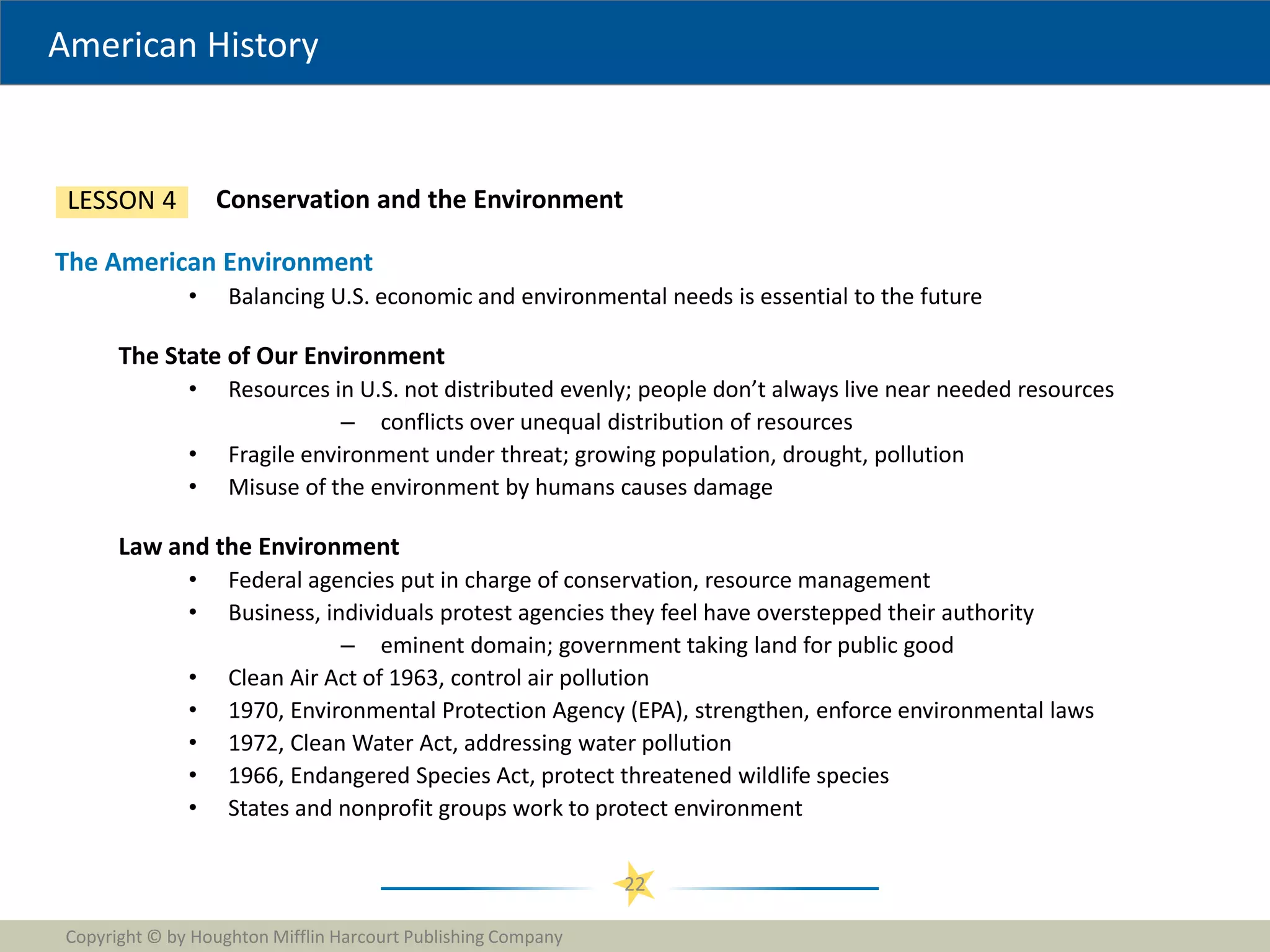 American History
Copyright © by Houghton Mifflin Harcourt Publishing Company
22
Conservation and the Environment
LESSON 4
The American Environment
• Balancing U.S. economic and environmental needs is essential to the future
The State of Our Environment
• Resources in U.S. not distributed evenly; people don’t always live near needed resources
– conflicts over unequal distribution of resources
• Fragile environment under threat; growing population, drought, pollution
• Misuse of the environment by humans causes damage
Law and the Environment
• Federal agencies put in charge of conservation, resource management
• Business, individuals protest agencies they feel have overstepped their authority
– eminent domain; government taking land for public good
• Clean Air Act of 1963, control air pollution
• 1970, Environmental Protection Agency (EPA), strengthen, enforce environmental laws
• 1972, Clean Water Act, addressing water pollution
• 1966, Endangered Species Act, protect threatened wildlife species
• States and nonprofit groups work to protect environment
 
