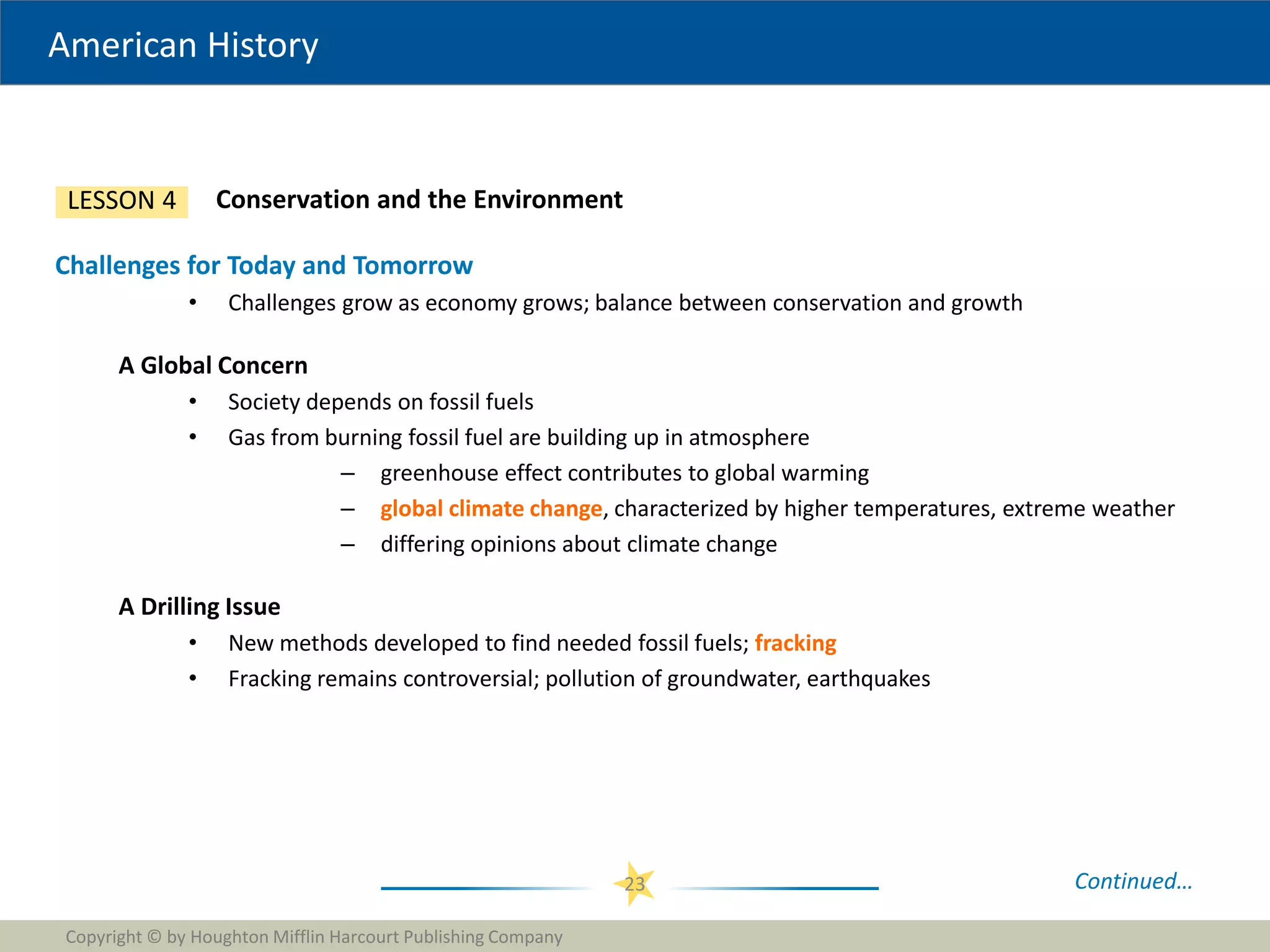 American History
Copyright © by Houghton Mifflin Harcourt Publishing Company
23
Conservation and the Environment
LESSON 4
Challenges for Today and Tomorrow
• Challenges grow as economy grows; balance between conservation and growth
A Global Concern
• Society depends on fossil fuels
• Gas from burning fossil fuel are building up in atmosphere
– greenhouse effect contributes to global warming
– global climate change, characterized by higher temperatures, extreme weather
– differing opinions about climate change
A Drilling Issue
• New methods developed to find needed fossil fuels; fracking
• Fracking remains controversial; pollution of groundwater, earthquakes
Continued…
 