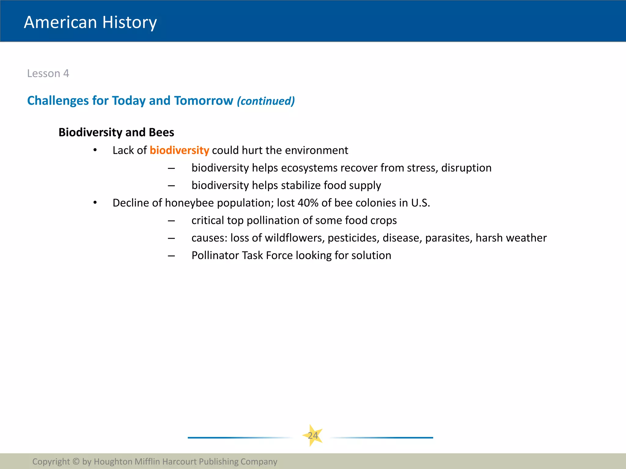 American History
Lesson 4
Copyright © by Houghton Mifflin Harcourt Publishing Company
24
Challenges for Today and Tomorrow (continued)
Biodiversity and Bees
• Lack of biodiversity could hurt the environment
– biodiversity helps ecosystems recover from stress, disruption
– biodiversity helps stabilize food supply
• Decline of honeybee population; lost 40% of bee colonies in U.S.
– critical top pollination of some food crops
– causes: loss of wildflowers, pesticides, disease, parasites, harsh weather
– Pollinator Task Force looking for solution
 