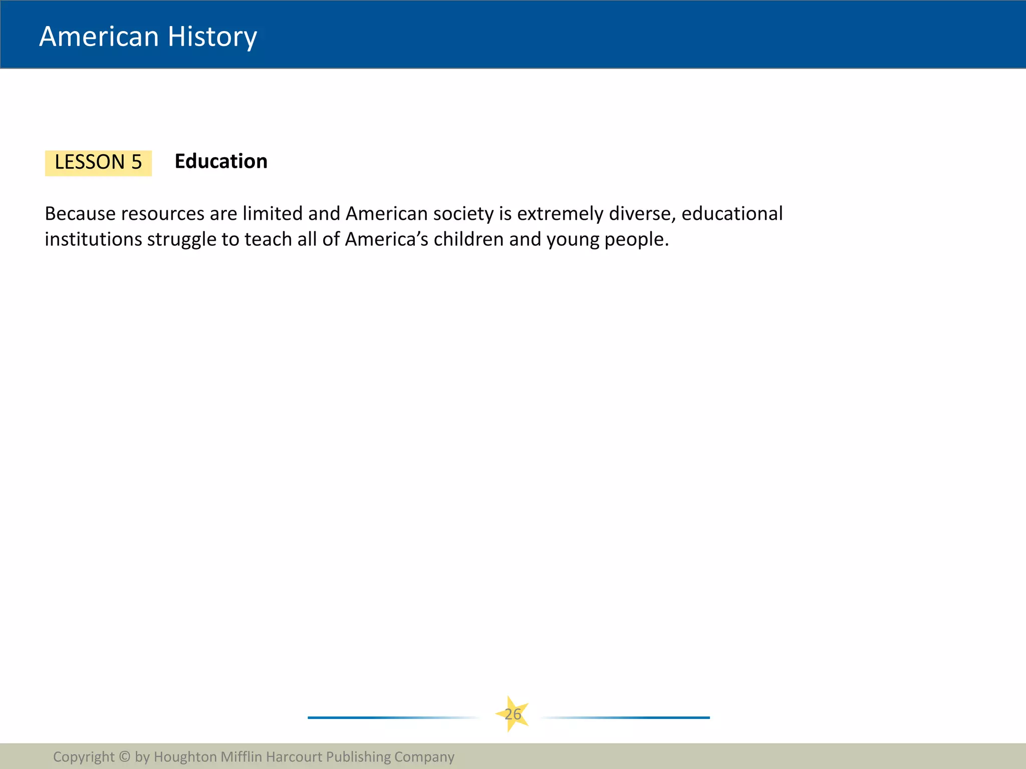 American History
Copyright © by Houghton Mifflin Harcourt Publishing Company
26
Education
LESSON 5
Because resources are limited and American society is extremely diverse, educational
institutions struggle to teach all of America’s children and young people.
 