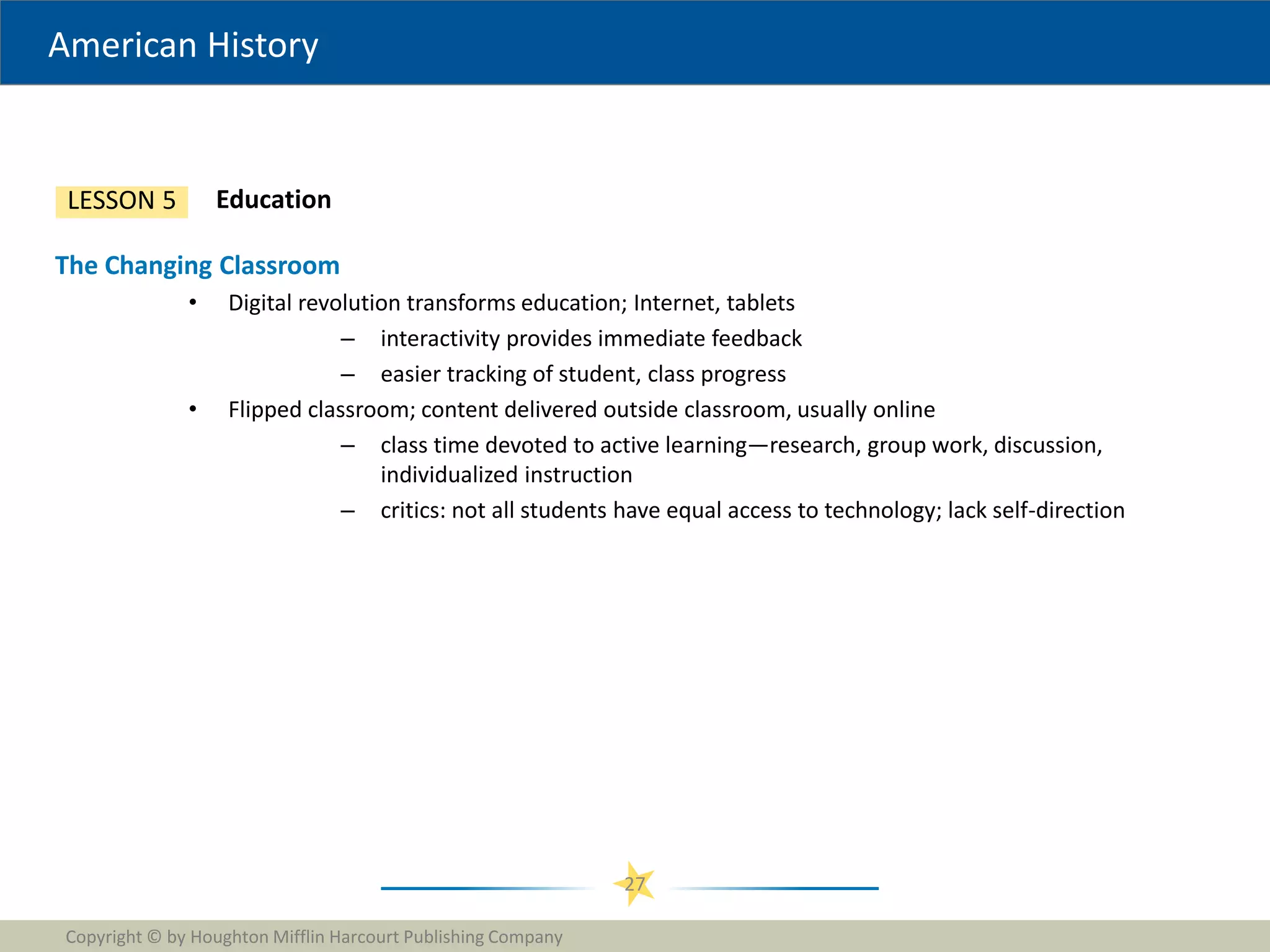 American History
Copyright © by Houghton Mifflin Harcourt Publishing Company
27
Education
LESSON 5
The Changing Classroom
• Digital revolution transforms education; Internet, tablets
– interactivity provides immediate feedback
– easier tracking of student, class progress
• Flipped classroom; content delivered outside classroom, usually online
– class time devoted to active learning—research, group work, discussion,
individualized instruction
– critics: not all students have equal access to technology; lack self-direction
 