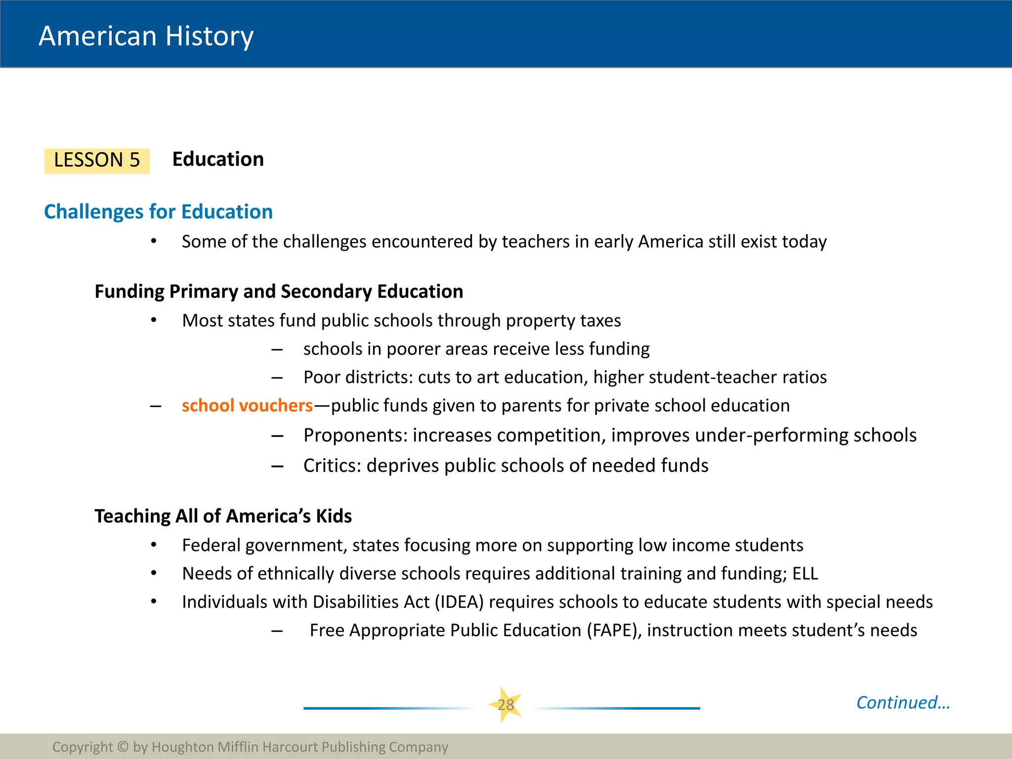 American History
Copyright © by Houghton Mifflin Harcourt Publishing Company
28
Education
LESSON 5
Challenges for Education
• Some of the challenges encountered by teachers in early America still exist today
Funding Primary and Secondary Education
• Most states fund public schools through property taxes
– schools in poorer areas receive less funding
– Poor districts: cuts to art education, higher student-teacher ratios
– school vouchers—public funds given to parents for private school education
– Proponents: increases competition, improves under-performing schools
– Critics: deprives public schools of needed funds
Teaching All of America’s Kids
• Federal government, states focusing more on supporting low income students
• Needs of ethnically diverse schools requires additional training and funding; ELL
• Individuals with Disabilities Act (IDEA) requires schools to educate students with special needs
– Free Appropriate Public Education (FAPE), instruction meets student’s needs
Continued…
 