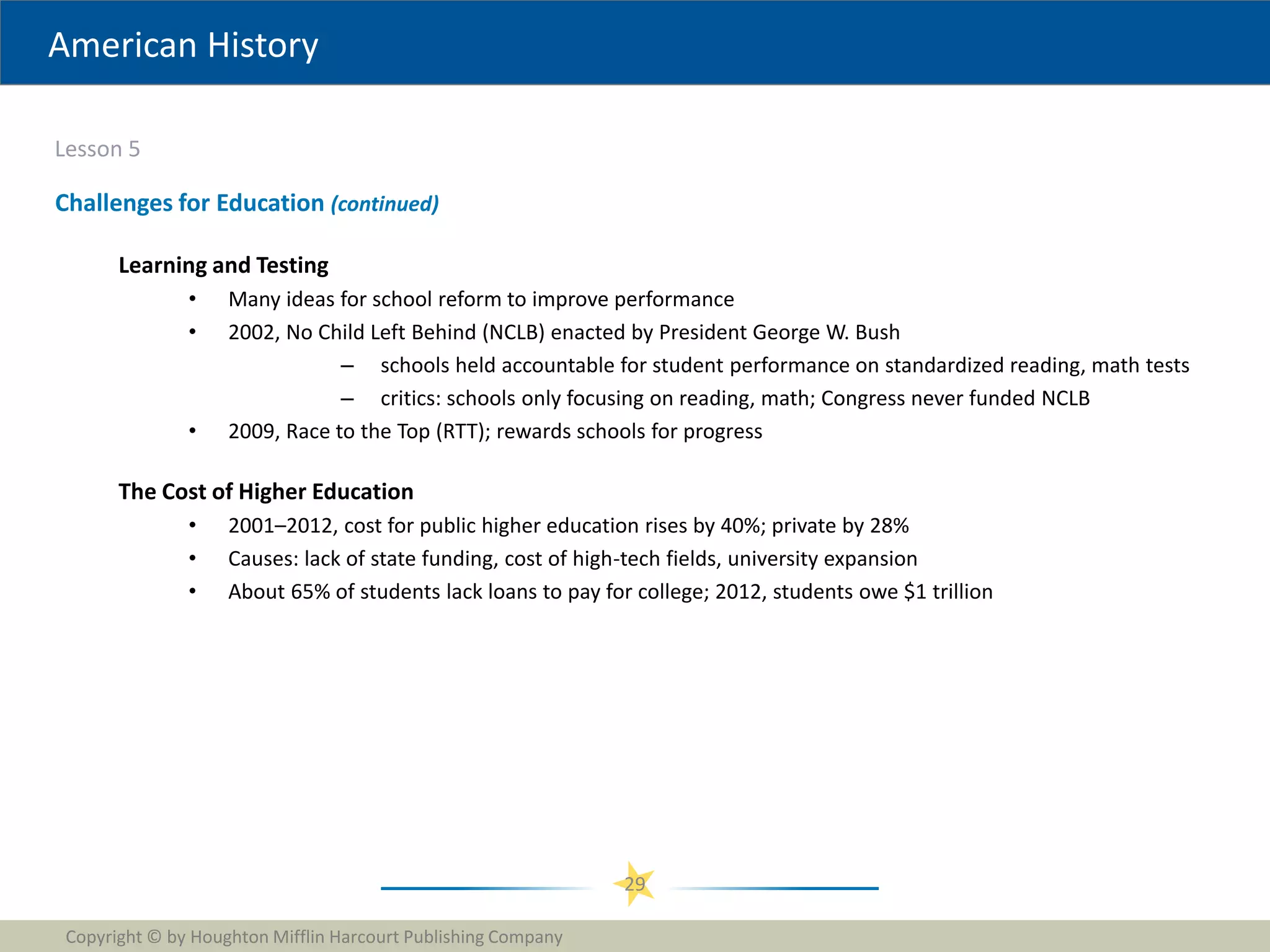 American History
Lesson 5
Copyright © by Houghton Mifflin Harcourt Publishing Company
29
Challenges for Education (continued)
Learning and Testing
• Many ideas for school reform to improve performance
• 2002, No Child Left Behind (NCLB) enacted by President George W. Bush
– schools held accountable for student performance on standardized reading, math tests
– critics: schools only focusing on reading, math; Congress never funded NCLB
• 2009, Race to the Top (RTT); rewards schools for progress
The Cost of Higher Education
• 2001–2012, cost for public higher education rises by 40%; private by 28%
• Causes: lack of state funding, cost of high-tech fields, university expansion
• About 65% of students lack loans to pay for college; 2012, students owe $1 trillion
 