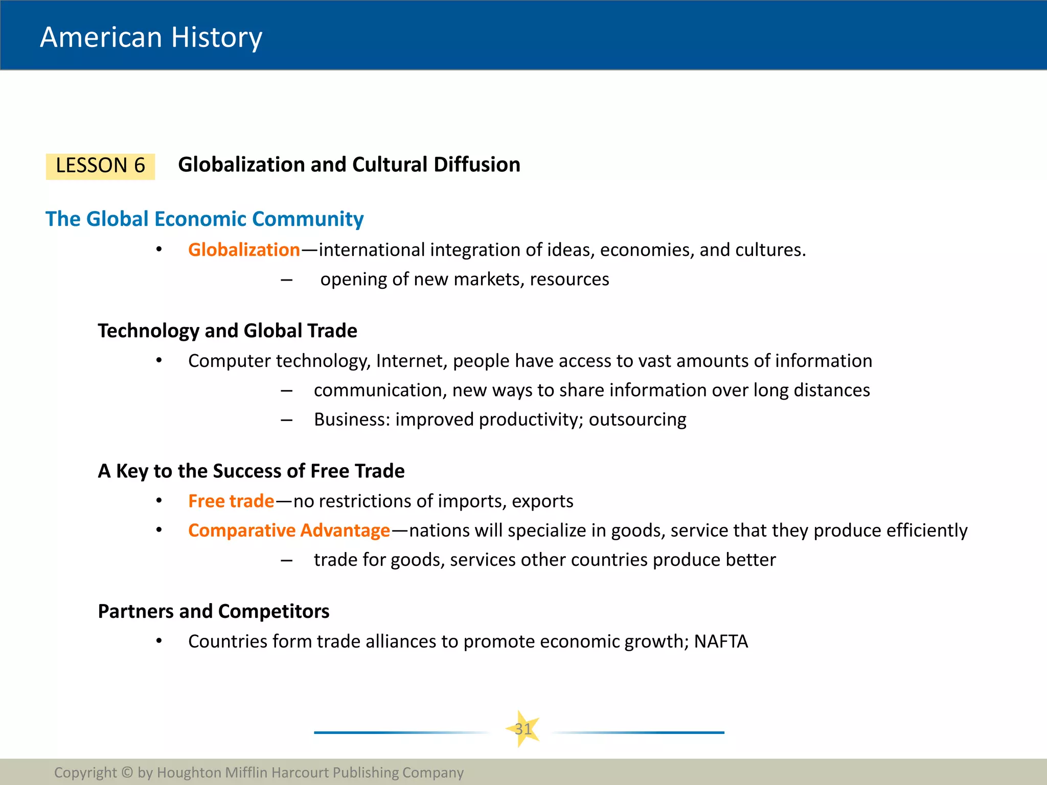 American History
Copyright © by Houghton Mifflin Harcourt Publishing Company
31
Globalization and Cultural Diffusion
LESSON 6
The Global Economic Community
• Globalization—international integration of ideas, economies, and cultures.
– opening of new markets, resources
Technology and Global Trade
• Computer technology, Internet, people have access to vast amounts of information
– communication, new ways to share information over long distances
– Business: improved productivity; outsourcing
A Key to the Success of Free Trade
• Free trade—no restrictions of imports, exports
• Comparative Advantage—nations will specialize in goods, service that they produce efficiently
– trade for goods, services other countries produce better
Partners and Competitors
• Countries form trade alliances to promote economic growth; NAFTA
 