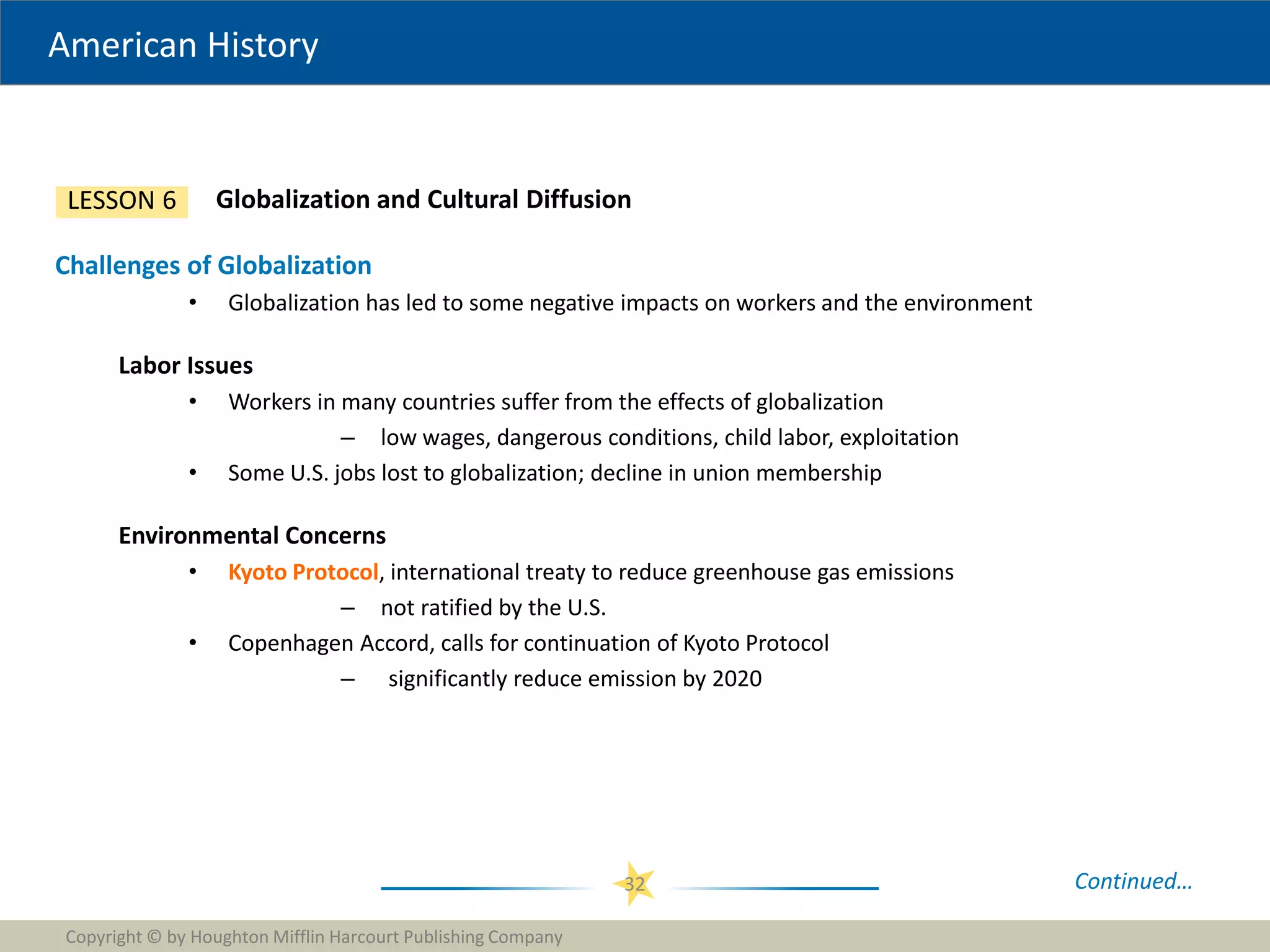 American History
Copyright © by Houghton Mifflin Harcourt Publishing Company
32
Globalization and Cultural Diffusion
LESSON 6
Challenges of Globalization
• Globalization has led to some negative impacts on workers and the environment
Labor Issues
• Workers in many countries suffer from the effects of globalization
– low wages, dangerous conditions, child labor, exploitation
• Some U.S. jobs lost to globalization; decline in union membership
Environmental Concerns
• Kyoto Protocol, international treaty to reduce greenhouse gas emissions
– not ratified by the U.S.
• Copenhagen Accord, calls for continuation of Kyoto Protocol
– significantly reduce emission by 2020
Continued…
 