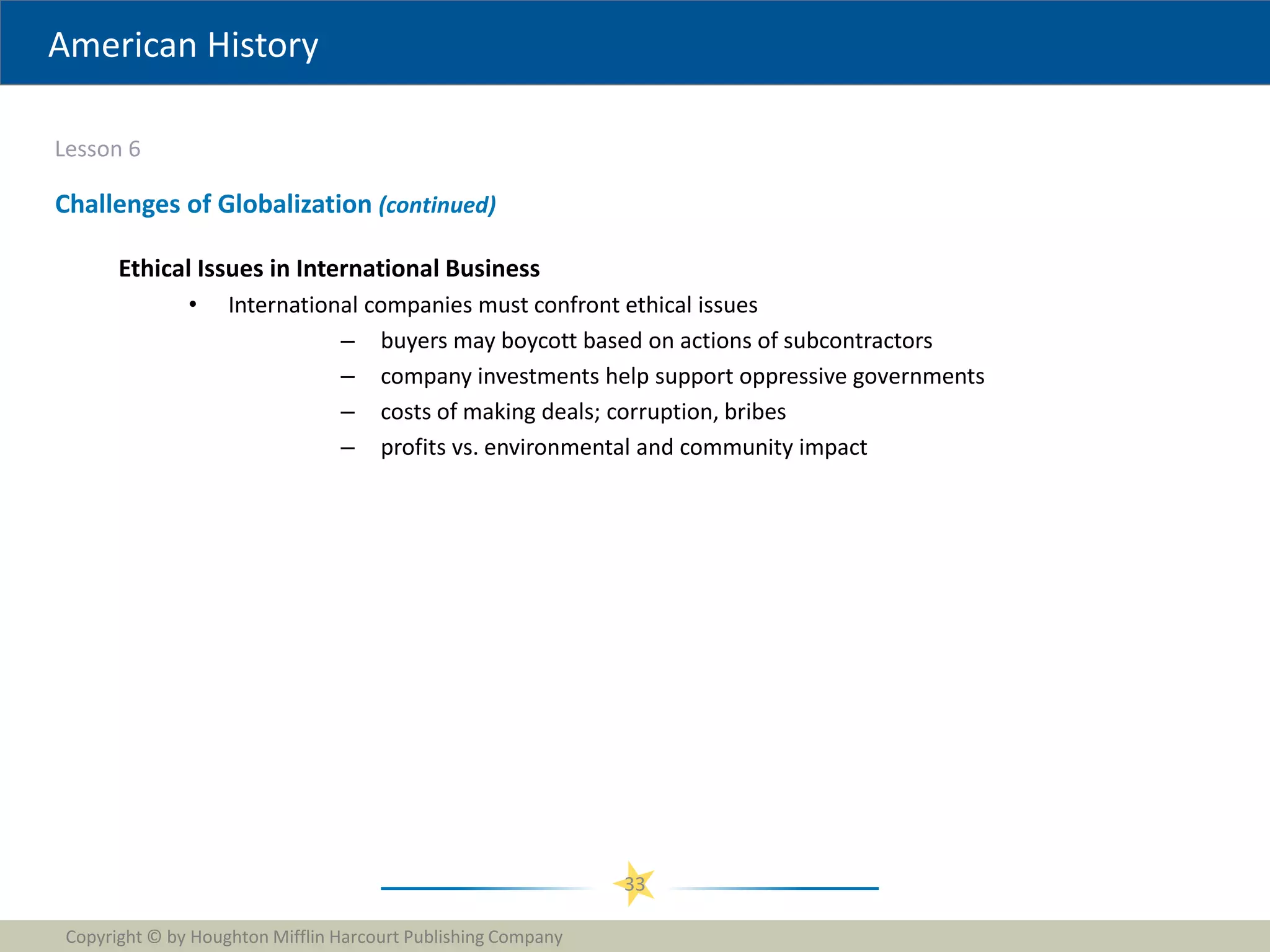 American History
Lesson 6
Copyright © by Houghton Mifflin Harcourt Publishing Company
33
Challenges of Globalization (continued)
Ethical Issues in International Business
• International companies must confront ethical issues
– buyers may boycott based on actions of subcontractors
– company investments help support oppressive governments
– costs of making deals; corruption, bribes
– profits vs. environmental and community impact
 