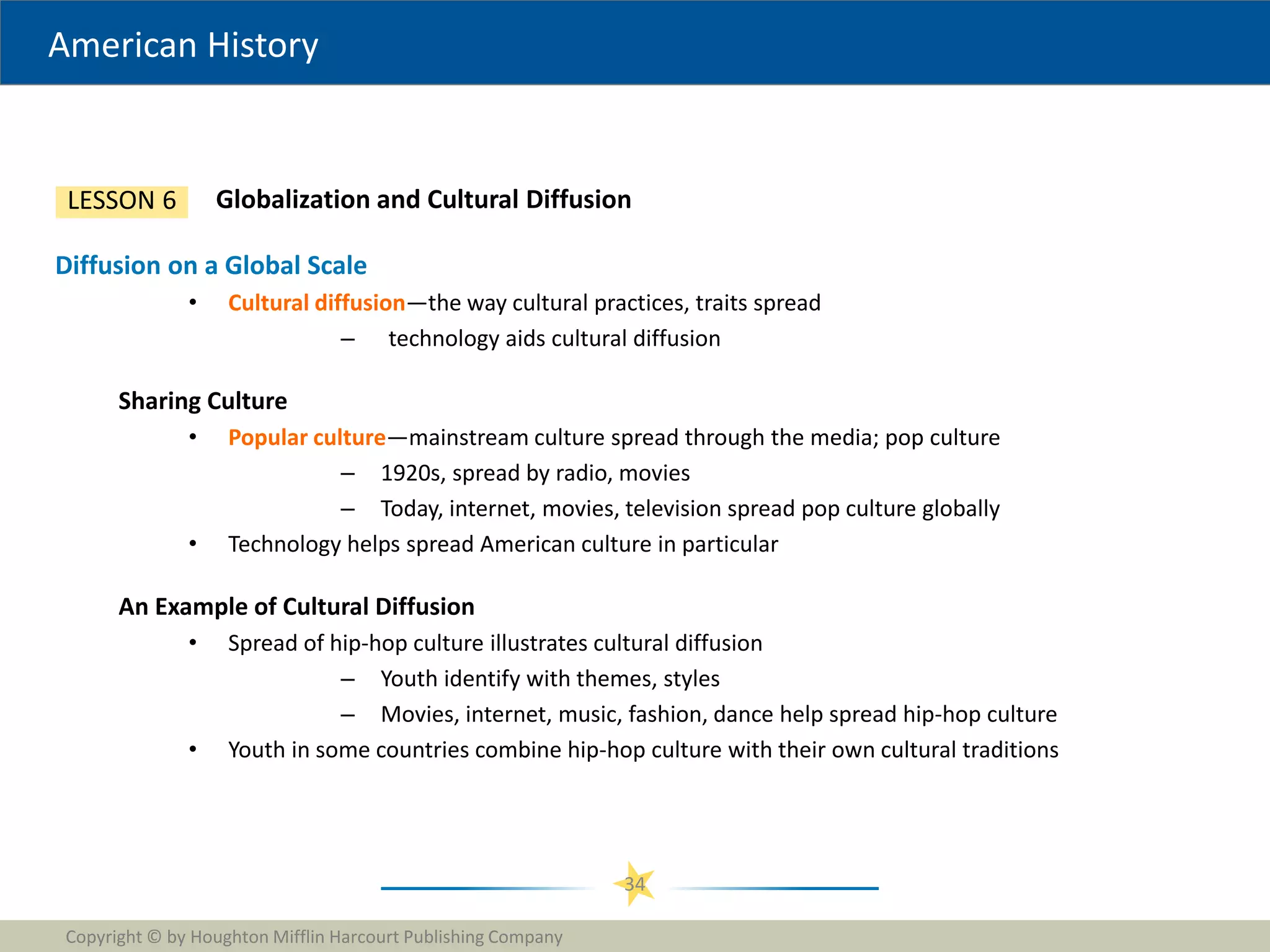 American History
Copyright © by Houghton Mifflin Harcourt Publishing Company
34
Globalization and Cultural Diffusion
LESSON 6
Diffusion on a Global Scale
• Cultural diffusion—the way cultural practices, traits spread
– technology aids cultural diffusion
Sharing Culture
• Popular culture—mainstream culture spread through the media; pop culture
– 1920s, spread by radio, movies
– Today, internet, movies, television spread pop culture globally
• Technology helps spread American culture in particular
An Example of Cultural Diffusion
• Spread of hip-hop culture illustrates cultural diffusion
– Youth identify with themes, styles
– Movies, internet, music, fashion, dance help spread hip-hop culture
• Youth in some countries combine hip-hop culture with their own cultural traditions
 