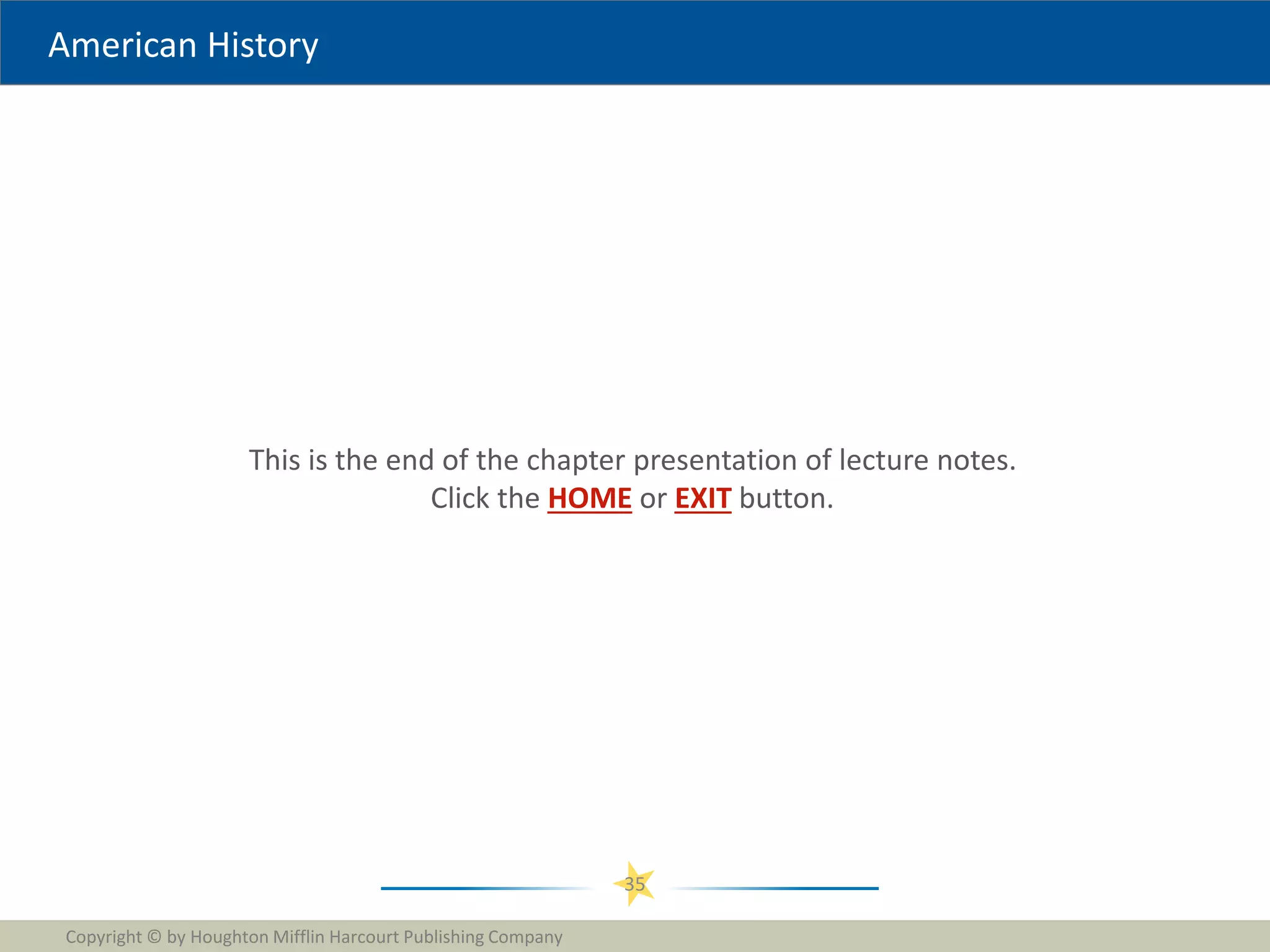 American History
This is the end of the chapter presentation of lecture notes.
Click the HOME or EXIT button.
Copyright © by Houghton Mifflin Harcourt Publishing Company
35
 
