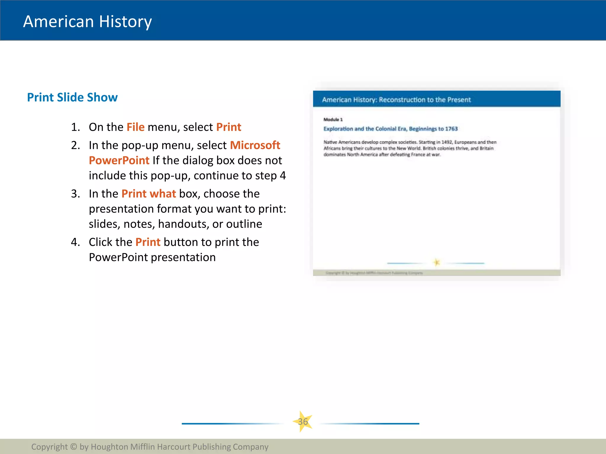 American History
1. On the File menu, select Print
2. In the pop-up menu, select Microsoft
PowerPoint If the dialog box does not
include this pop-up, continue to step 4
3. In the Print what box, choose the
presentation format you want to print:
slides, notes, handouts, or outline
4. Click the Print button to print the
PowerPoint presentation
Copyright © by Houghton Mifflin Harcourt Publishing Company
36
Print Slide Show
 