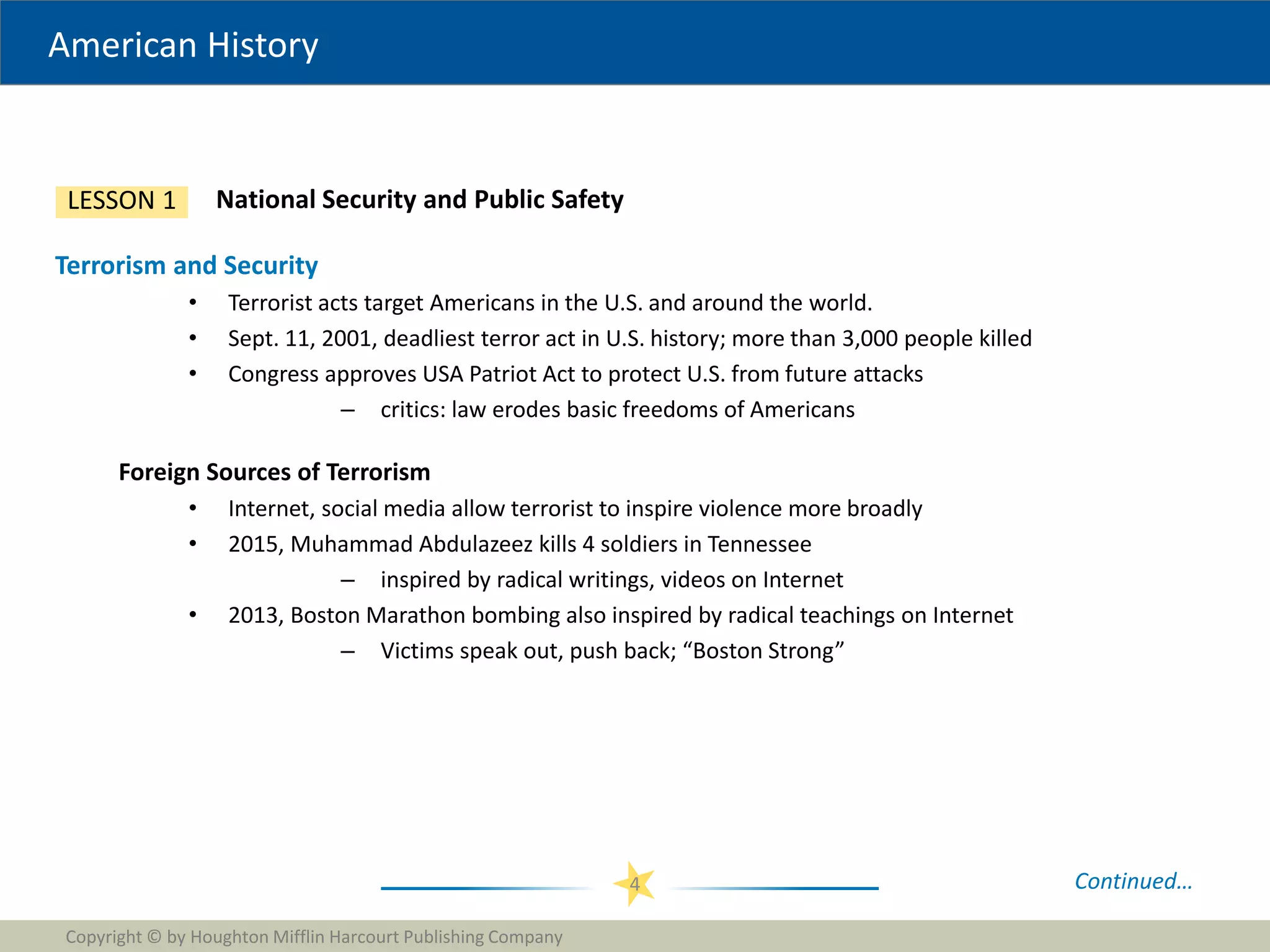 American History
Copyright © by Houghton Mifflin Harcourt Publishing Company
4
National Security and Public Safety
LESSON 1
Terrorism and Security
• Terrorist acts target Americans in the U.S. and around the world.
• Sept. 11, 2001, deadliest terror act in U.S. history; more than 3,000 people killed
• Congress approves USA Patriot Act to protect U.S. from future attacks
– critics: law erodes basic freedoms of Americans
Foreign Sources of Terrorism
• Internet, social media allow terrorist to inspire violence more broadly
• 2015, Muhammad Abdulazeez kills 4 soldiers in Tennessee
– inspired by radical writings, videos on Internet
• 2013, Boston Marathon bombing also inspired by radical teachings on Internet
– Victims speak out, push back; “Boston Strong”
Continued…
 