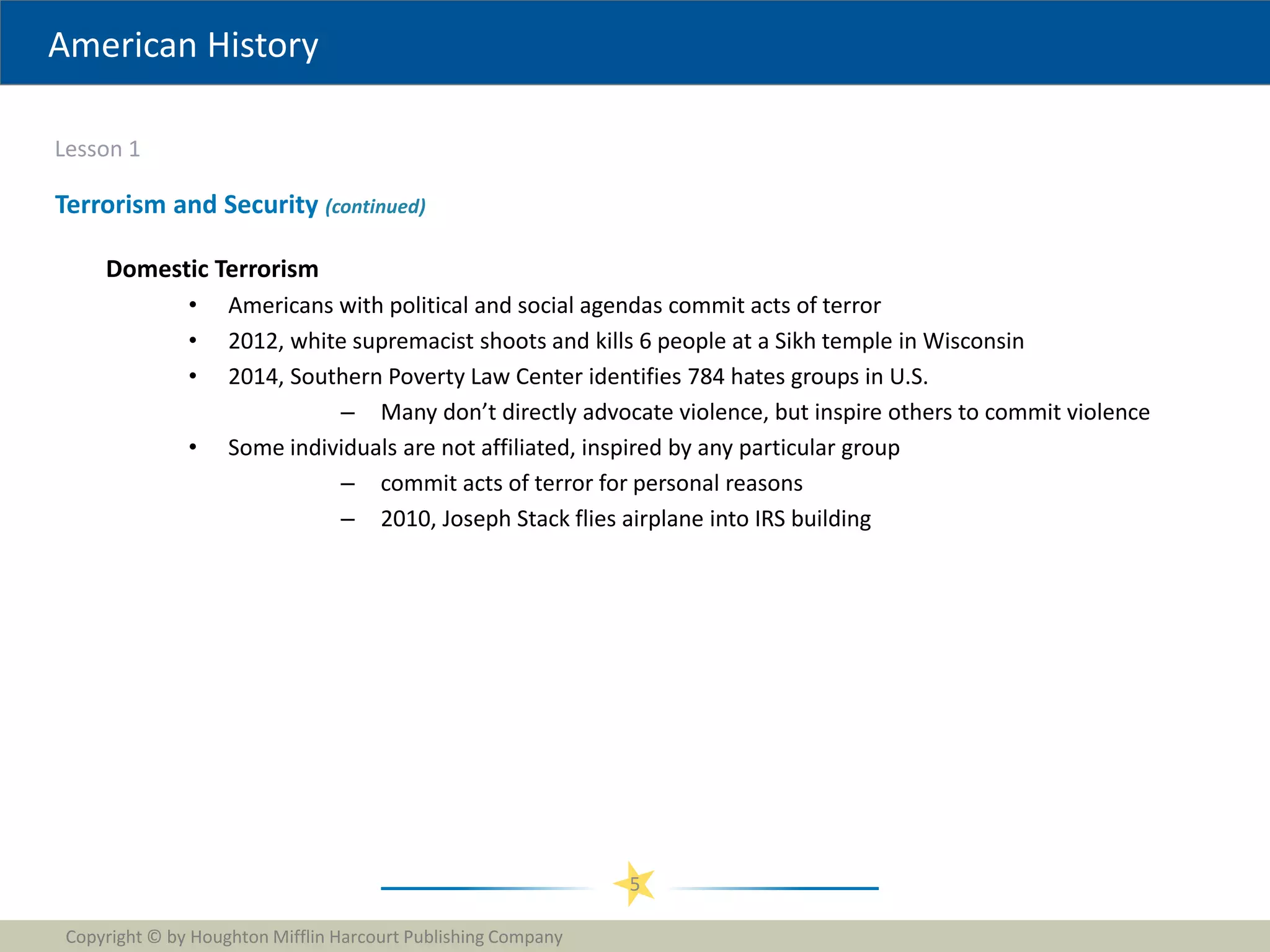 American History
Lesson 1
Copyright © by Houghton Mifflin Harcourt Publishing Company
5
Terrorism and Security (continued)
Domestic Terrorism
• Americans with political and social agendas commit acts of terror
• 2012, white supremacist shoots and kills 6 people at a Sikh temple in Wisconsin
• 2014, Southern Poverty Law Center identifies 784 hates groups in U.S.
– Many don’t directly advocate violence, but inspire others to commit violence
• Some individuals are not affiliated, inspired by any particular group
– commit acts of terror for personal reasons
– 2010, Joseph Stack flies airplane into IRS building
 