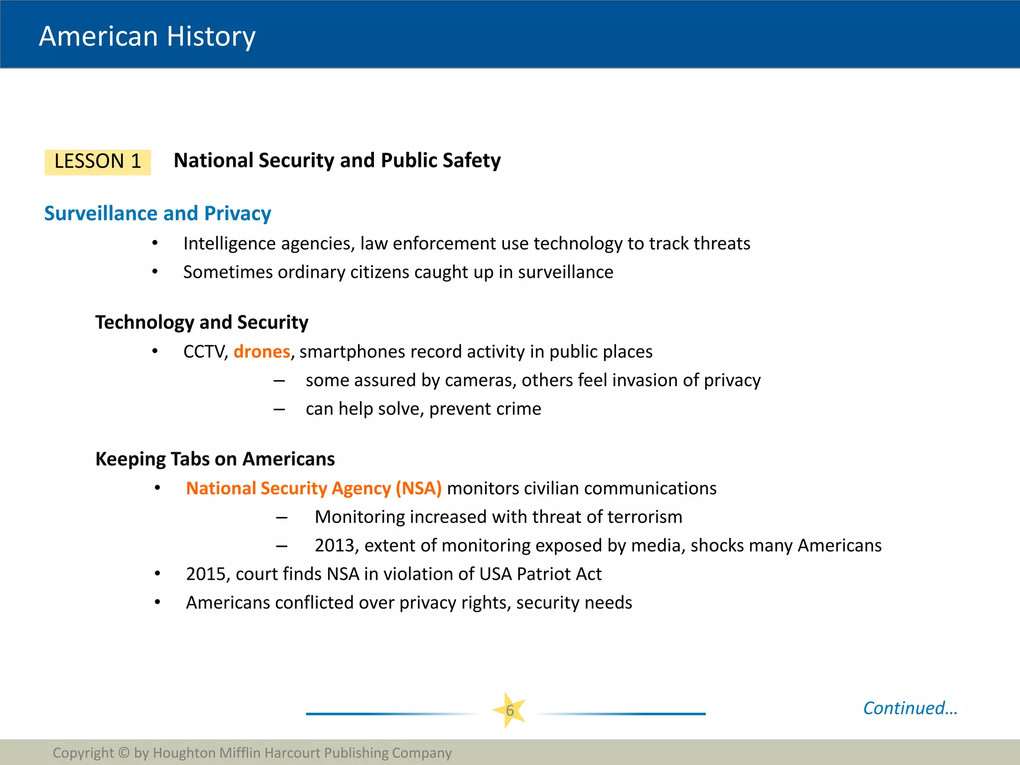 American History
Copyright © by Houghton Mifflin Harcourt Publishing Company
6
National Security and Public Safety
LESSON 1
Surveillance and Privacy
• Intelligence agencies, law enforcement use technology to track threats
• Sometimes ordinary citizens caught up in surveillance
Technology and Security
• CCTV, drones, smartphones record activity in public places
– some assured by cameras, others feel invasion of privacy
– can help solve, prevent crime
Keeping Tabs on Americans
• National Security Agency (NSA) monitors civilian communications
– Monitoring increased with threat of terrorism
– 2013, extent of monitoring exposed by media, shocks many Americans
• 2015, court finds NSA in violation of USA Patriot Act
• Americans conflicted over privacy rights, security needs
Continued…
 