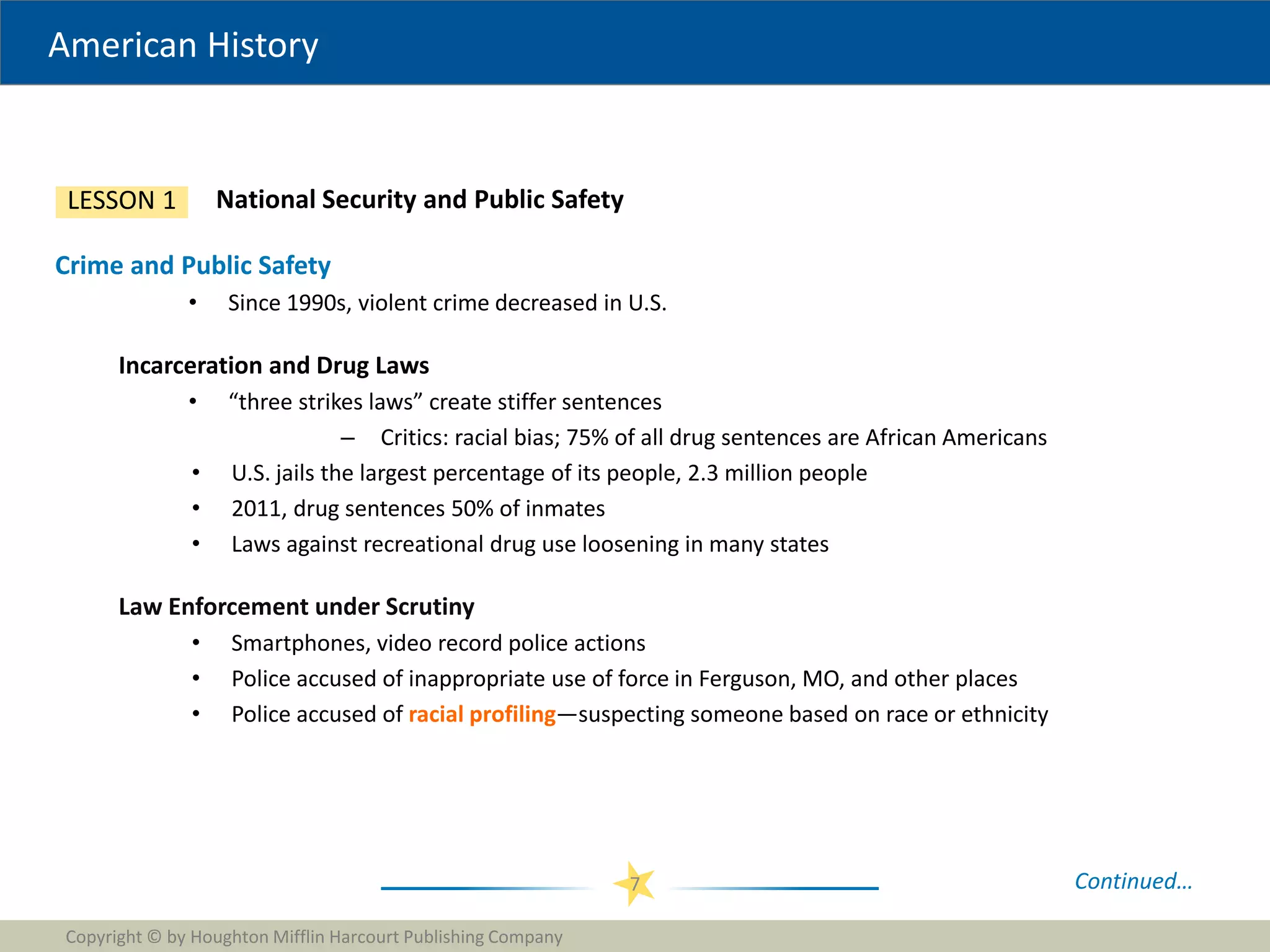 American History
Copyright © by Houghton Mifflin Harcourt Publishing Company
7
National Security and Public Safety
LESSON 1
Crime and Public Safety
• Since 1990s, violent crime decreased in U.S.
Incarceration and Drug Laws
• “three strikes laws” create stiffer sentences
– Critics: racial bias; 75% of all drug sentences are African Americans
• U.S. jails the largest percentage of its people, 2.3 million people
• 2011, drug sentences 50% of inmates
• Laws against recreational drug use loosening in many states
Law Enforcement under Scrutiny
• Smartphones, video record police actions
• Police accused of inappropriate use of force in Ferguson, MO, and other places
• Police accused of racial profiling—suspecting someone based on race or ethnicity
Continued…
 