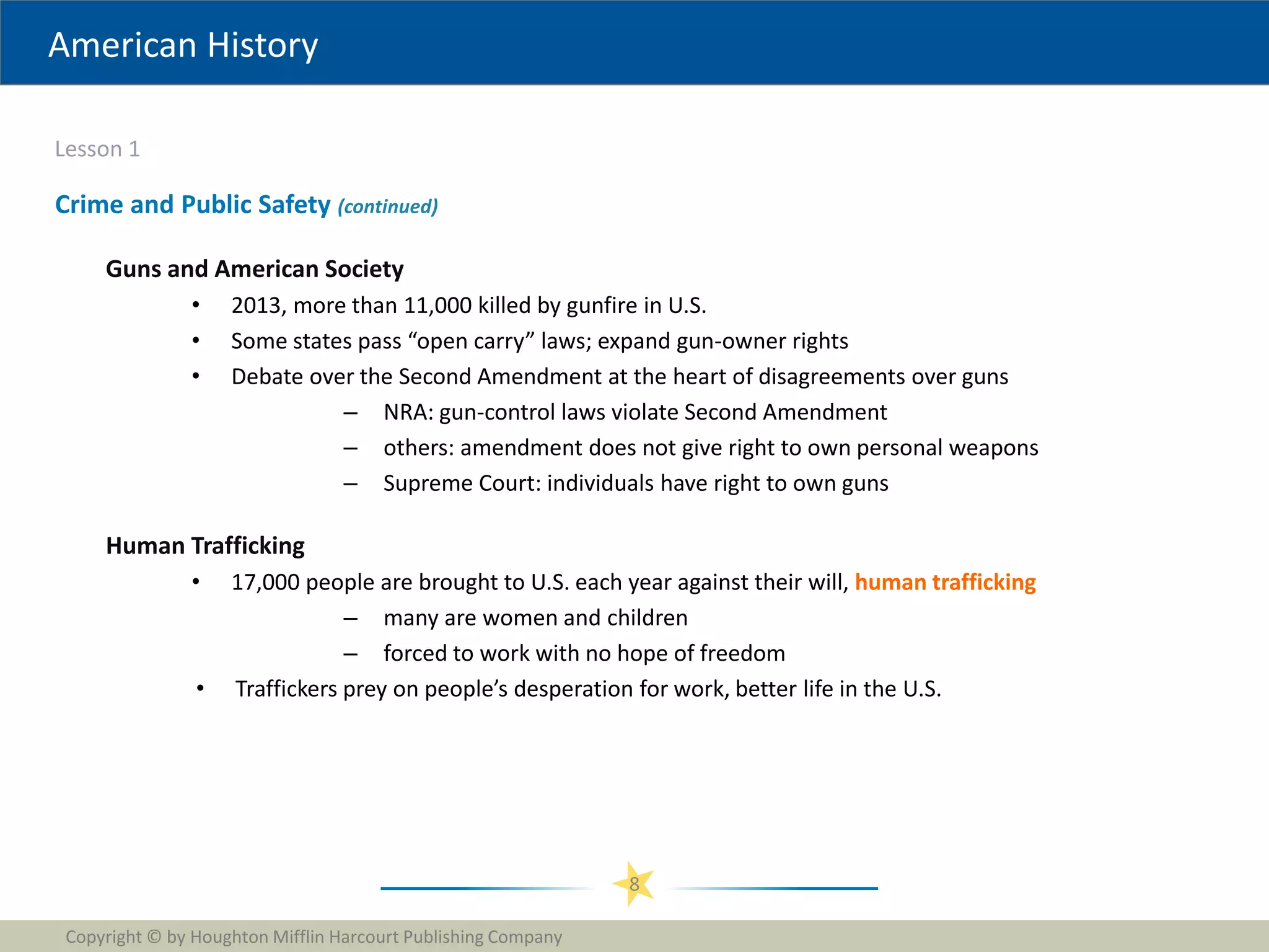 American History
Lesson 1
Copyright © by Houghton Mifflin Harcourt Publishing Company
8
Crime and Public Safety (continued)
Guns and American Society
• 2013, more than 11,000 killed by gunfire in U.S.
• Some states pass “open carry” laws; expand gun-owner rights
• Debate over the Second Amendment at the heart of disagreements over guns
– NRA: gun-control laws violate Second Amendment
– others: amendment does not give right to own personal weapons
– Supreme Court: individuals have right to own guns
Human Trafficking
• 17,000 people are brought to U.S. each year against their will, human trafficking
– many are women and children
– forced to work with no hope of freedom
• Traffickers prey on people’s desperation for work, better life in the U.S.
 