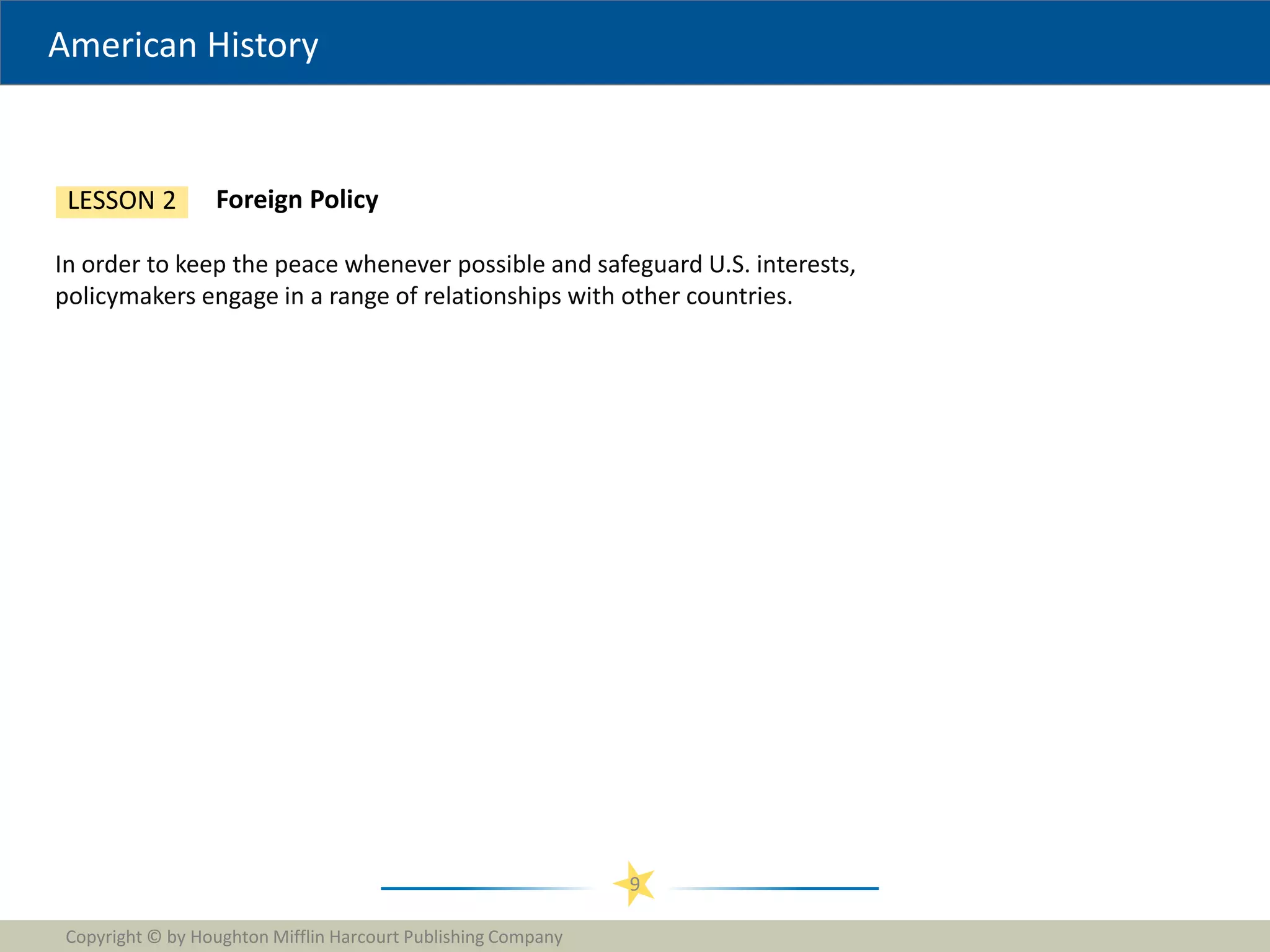 American History
Copyright © by Houghton Mifflin Harcourt Publishing Company
9
Foreign Policy
LESSON 2
In order to keep the peace whenever possible and safeguard U.S. interests,
policymakers engage in a range of relationships with other countries.
 