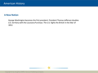 American History
A New Nation
Copyright © by Houghton Mifflin Harcourt Publishing Company
1
George Washington becomes the first president. President Thomas Jefferson doubles
U.S. territory with the Louisiana Purchase. The U.S. fights the British in the War of
1812.
 