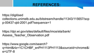 REFERENCES:
https://digitised
collections.unimelb.edu.au/bitstream/handle/11343/115657/scp
p-00437-qld-2001.pdf?sequence=1
https://dpi.wi.gov/sites/default/files/imce/ela/bank/
Assess_Teacher_Observation.pdf
https://www.google.com/search?
q=html&rlz=1C1CHBF_enPH1113PH1113&sourceid=chrome&i
e=UTF-8
 