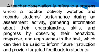 A teacher observation is refers to a process
where a teacher actively watches and
records students’ performance during an
assessment activity, gathering information
about their understanding, skills, and
progress by observing their behaviors,
response, and approaches to the task, which
can then be used to inform future instruction
and provide targeted feedback to students.
 