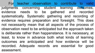 For teacher observation to contribute to valid
judgments concerning student learning outcomes,
evidence needs to be gathered and recorded
systematically. Systematic gathering and recording of
evidence requires preparation and foresight. This does
not necessarily mean that all aspects of the process of
observation need to be anticipated but the approach taken
is deliberate rather than happenstance. It is necessary, at
least, to know in advance both what kinds of learning
outcomes are anticipated and how evidence will be
recorded. Adequate records are essential for good
assessment.
 