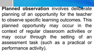 Planned observation involves deliberate
planning of an opportunity for the teacher
to observe specific learning outcomes. This
planned opportunity may occur in the
context of regular classroom activities or
may occur through the setting of an
assessment task (such as a practical or
performance activity).
 