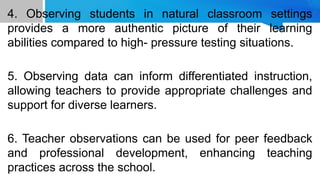 4. Observing students in natural classroom settings
provides a more authentic picture of their learning
abilities compared to high- pressure testing situations.
5. Observing data can inform differentiated instruction,
allowing teachers to provide appropriate challenges and
support for diverse learners.
6. Teacher observations can be used for peer feedback
and professional development, enhancing teaching
practices across the school.
 