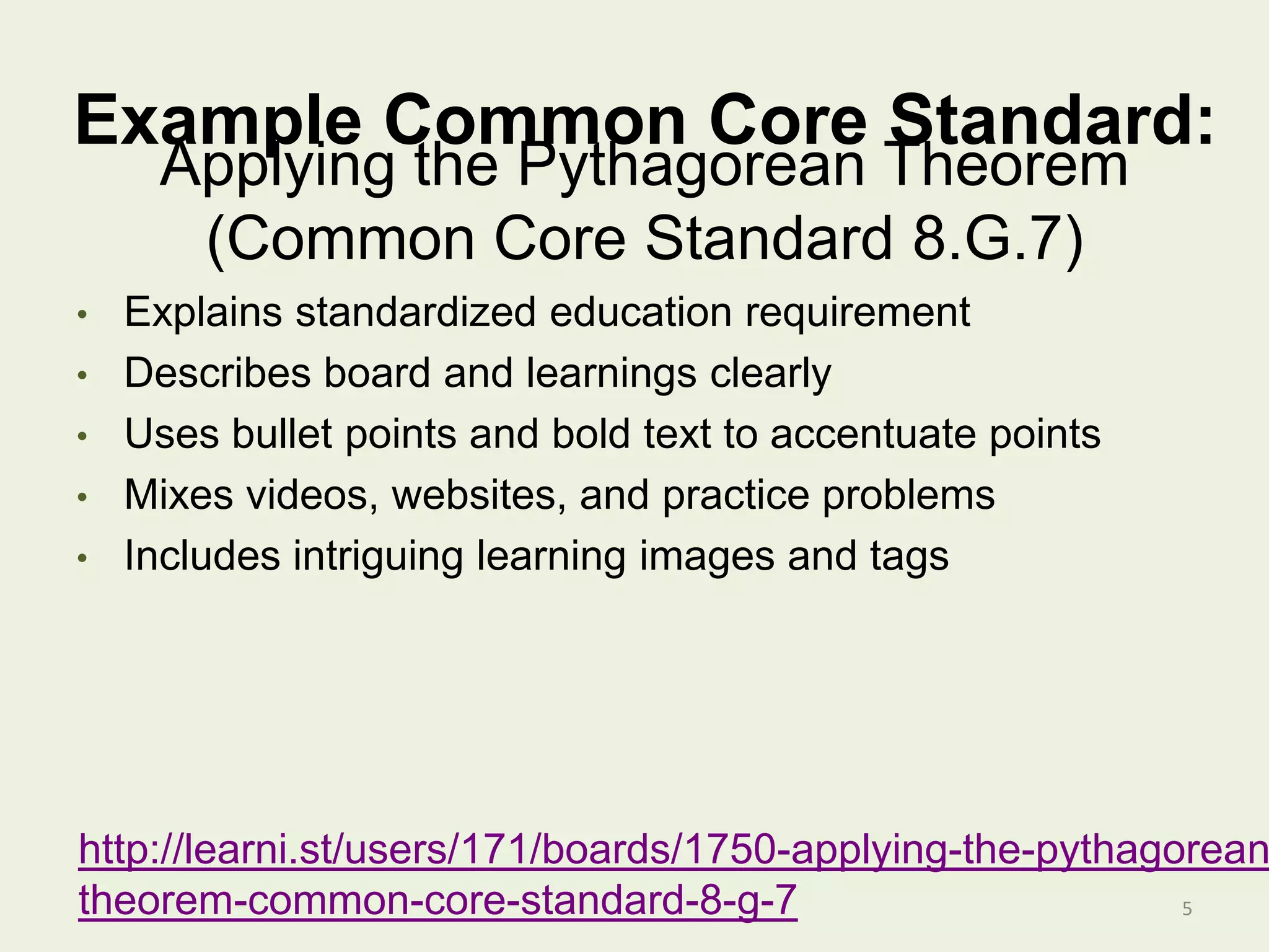 Example Common Core Standard:
• Explains standardized education requirement
• Describes board and learnings clearly
• Uses bullet points and bold text to accentuate points
• Mixes videos, websites, and practice problems
• Includes intriguing learning images and tags
5
Applying the Pythagorean Theorem
(Common Core Standard 8.G.7)
http://learni.st/users/171/boards/1750-applying-the-pythagorean
theorem-common-core-standard-8-g-7
 