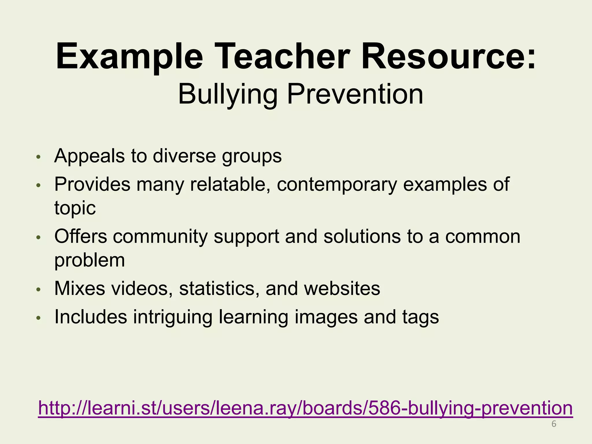 Example Teacher Resource:
6
Bullying Prevention
• Appeals to diverse groups
• Provides many relatable, contemporary examples of
topic
• Offers community support and solutions to a common
problem
• Mixes videos, statistics, and websites
• Includes intriguing learning images and tags
http://learni.st/users/leena.ray/boards/586-bullying-prevention
 