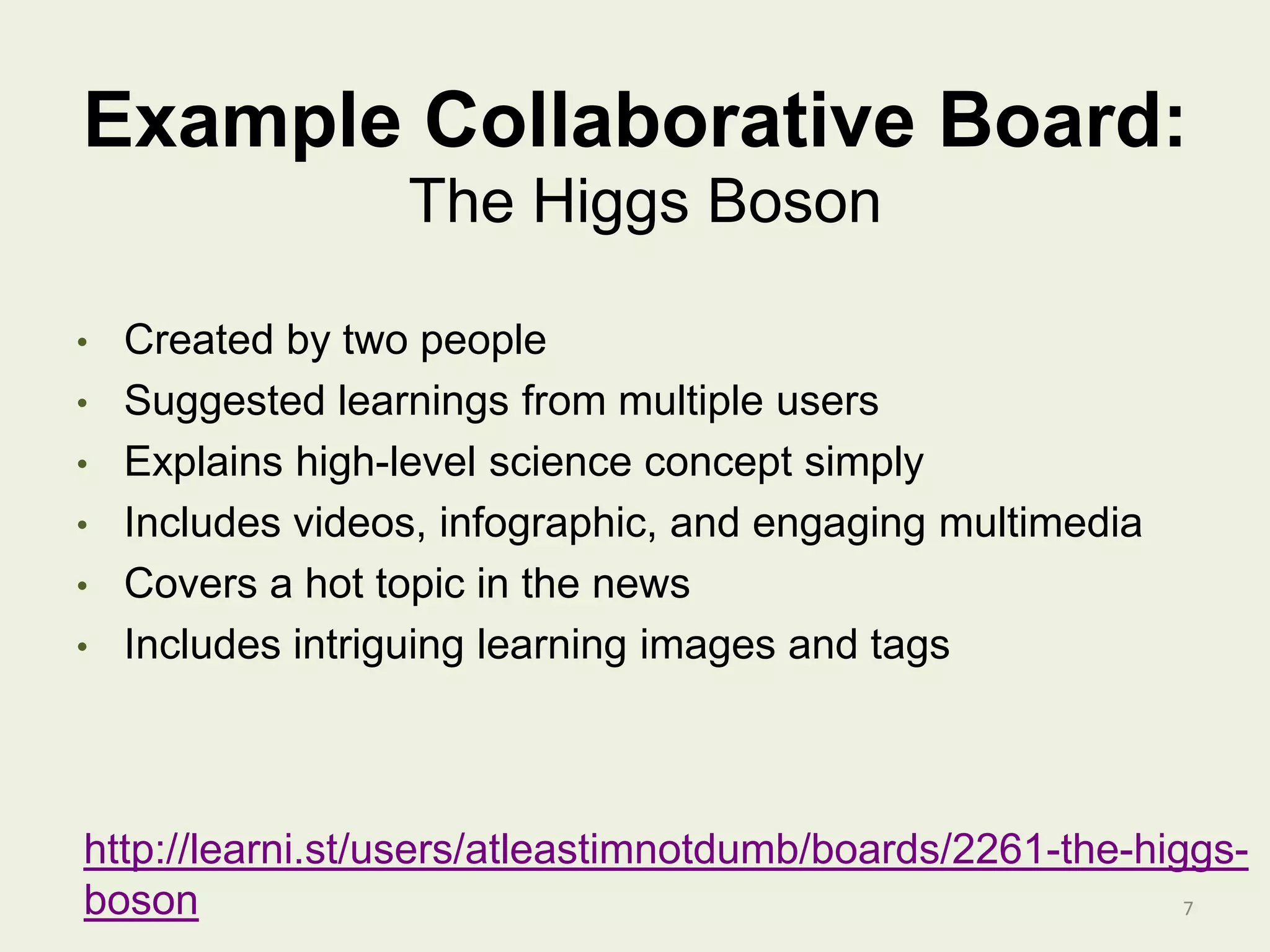 Example Collaborative Board:
• Created by two people
• Suggested learnings from multiple users
• Explains high-level science concept simply
• Includes videos, infographic, and engaging multimedia
• Covers a hot topic in the news
• Includes intriguing learning images and tags
7
The Higgs Boson
http://learni.st/users/atleastimnotdumb/boards/2261-the-higgs-
boson
 