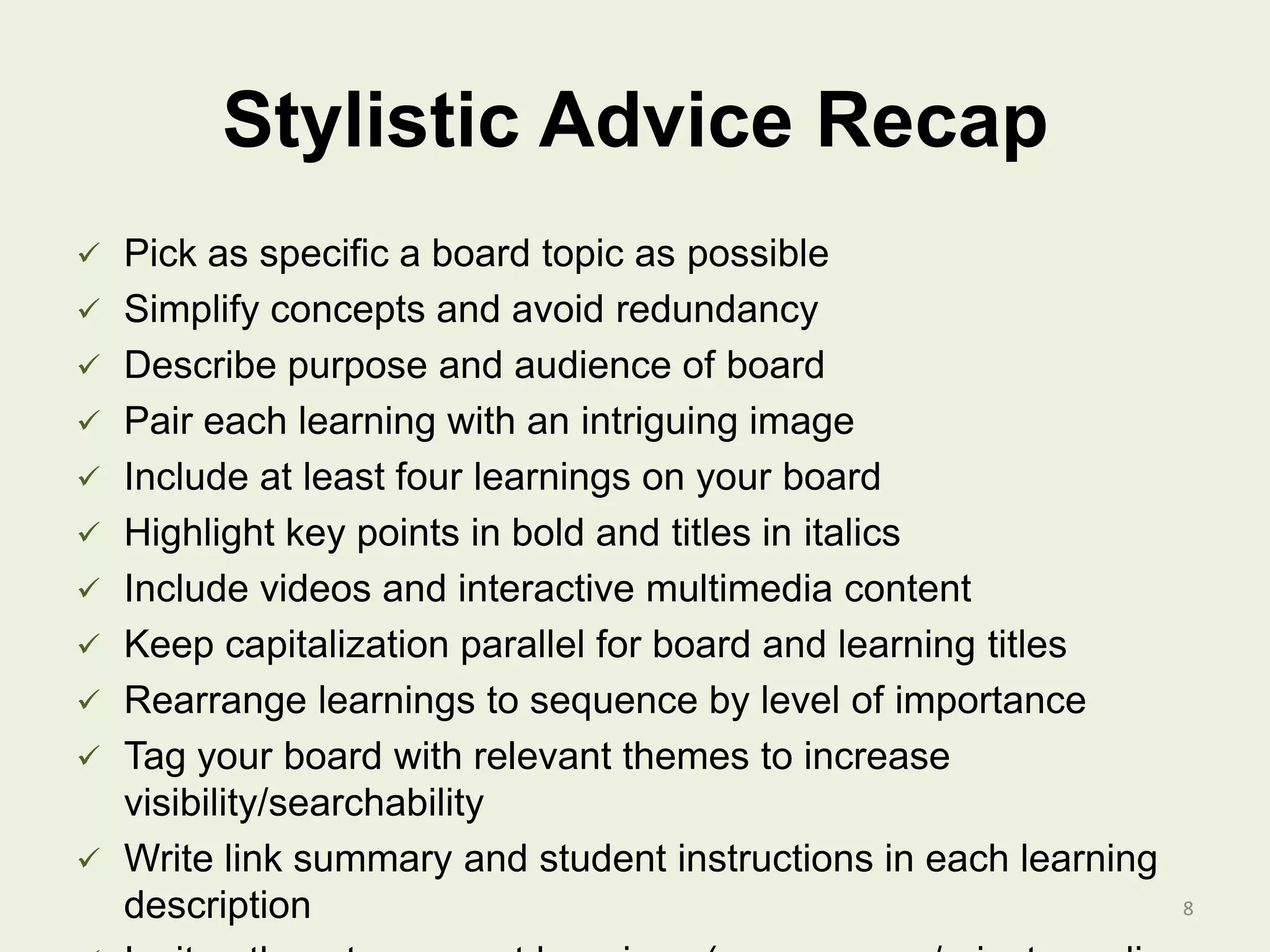 Stylistic Advice Recap
 Pick as specific a board topic as possible
 Simplify concepts and avoid redundancy
 Describe purpose and audience of board
 Pair each learning with an intriguing image
 Include at least four learnings on your board
 Highlight key points in bold and titles in italics
 Include videos and interactive multimedia content
 Keep capitalization parallel for board and learning titles
 Rearrange learnings to sequence by level of importance
 Tag your board with relevant themes to increase
visibility/searchability
 Write link summary and student instructions in each learning
description 8
 
