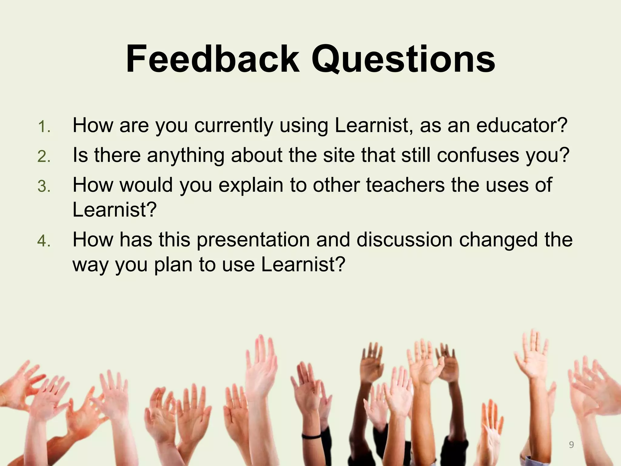Feedback Questions
1. How are you currently using Learnist, as an educator?
2. Is there anything about the site that still confuses you?
3. How would you explain to other teachers the uses of
Learnist?
4. How has this presentation and discussion changed the
way you plan to use Learnist?
9
 
