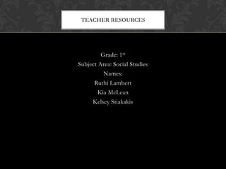 Grade: 1st Subject Area: Social Studies Names: Ruthi Lambert Kia McLean Kelsey Stiakakis Teacher Resources 