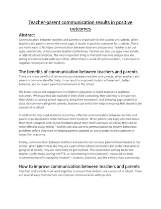 Teacher-parent communication results in positive
outcomes
Abstract
Communication between teachers and parents is important for the success of students. When
teachers and parents are on the same page, it results in positive outcomes for students. There
are many ways to facilitate communication between teachers and parents. Teachers can use
apps, send emails, or host parent-teacher conferences. Parents can also use apps, send emails,
or attend school functions. The most important thing is that both teachers and parents are
willing to communicate with each other. When there is a lack of communication, it can result in
negative consequences for students.
The benefits of communication between teachers and parents
There are many benefits of communication between teachers and parents. When teachers and
parents communicate effectively, it can result in improved student achievement, better
behavior, and increased parental involvement in the school.
We know that parent engagement in children’s education is linked to positive academic
outcomes. When parents are involved in their child’s schooling, they can help to ensure that
their child is attending school regularly, doing their homework, and behaving appropriately in
class. By communicating with parents, teachers can enlist their help in ensuring that students are
successful in school.
In addition to improved academic outcomes, effective communication between teachers and
parents can also lead to better behavior from students. When parents are kept informed about
their child’s progress and receive feedback about their child’s behavior at school, they can be
more effective at parenting. Teachers can also use this communication to prevent behavioral
problems before they start by keeping parents updated on any changes in the classroom or
issues that may arise.
Finally, communication between teachers and parents can increase parental involvement in the
school. When parents feel like they are a part of the school community and understand what is
going on at school, they are more likely to get involved. This could mean coming to parent-
teacher conferences, joining the PTA, or volunteering in the classroom. Increased parental
involvement benefits everyone involved – students, teachers, and the entire school community.
How to improve communication between teachers and parents
Teachers and parents must work together to ensure that students are successful in school. There
are several ways that teachers can improve communication with parents.
 