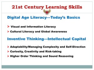 21st Century Learning Skills
Digital Age Literacy—Today’s Basics
 Visual and Information Literacy
 Cultural Literacy and Global Awareness
Inventive Thinking—Intellectual Capital
 Adaptability/Managing Complexity and Self-Direction
 Curiosity, Creativity and Risk-taking
 Higher Order Thinking and Sound Reasoning
 