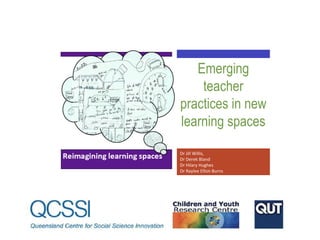 Emerging
teacher
practices in new
learning spaces
Dr Jill Willis,
Dr Derek Bland
Dr Hilary Hughes
Dr Raylee Elliot-Burns

 