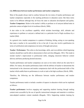 Page 1 of 6
(A). Differences between teacher performance and teacher competence.
Most of the people always tend to confuse between the two terms of teacher performance and
teacher competence especially in the teaching profession in education sector. But these terms
seems to be different although they all focus the same to education development and quality.
Teacher Competence. Refers to the teacher’s ability to perfume or of carryout defined tasks in
particular context at higher level of excellence (Slavik, 2008).
It also refers to the excellence capability which includes knowledge, skill, altitudes and
experiences to perfume or carryout a defined task in a particular level of high excellence by a
teacher (Ibid).
In a general view, teacher competence is a pattern of thinking, feeling, acting or even speaking
that cause a teacher to be successfully to his or her job. It may also involve qualification (in
terms of certification) and competences (in terms of thought and action).
Teacher Performance. This refers to the knowledge, skills, and even abilities which beginning
teachers should have and be able to demonstrate in their activities (Bragado, 1961). This tends to
include teacher’s improvement in professional skills, changing classroom behavior content
delivery and hence producing desired outcomes.
Teacher performance and teacher competence are seen as two terms which are the same but it
differs. For stance, the teacher performance deals with the abilities of teacher to demonstrate the
instructional in the classroom and teacher competencies deal with the professional skills of the
teacher which enable them to performance to work or task to the high excellence (Slavik, 2008).
Therefore, the following are the differences between teacher performance and teacher
competence.
Teacher performance tends to include a number of aspects in education which can be explained
as follows;
Teacher performance involves engaging and supporting students learning through making
content more accessible by the use of specific instructional strategies and materials to reinforce
state-adopted academic content standards (Bragado, 1961). Supporting students learning by
 