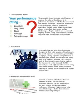 4. Critical Incidents Method
The approach is focused on certain critical behaviors of
employee that makes all the difference in the
performance. Supervisors as and when they occur record
such incidents. Advantages – Evaluations are based on
actual job behaviors, ratings are supported by
descriptions, feedback is easy, reduces recency biases,
chances of subordinate improvement are high.
Disadvantages – Negative incidents can be prioritized,
forgetting incidents, overly close supervision; feedback
may be too much and may appear to be punishment.
5. Essay Method
In this method the rater writes down the employee
description in detail within a number of broad categories
like, overall impression of performance, promoteability
of employee, existing capabilities and qualifications of
performing jobs, strengths and weaknesses and training
needs of the employee. Advantage – It is extremely
useful in filing information gaps about the employees
that often occur in a better-structured checklist.
Disadvantages – It its highly dependent upon the writing
skills of rater and most of them are not good writers.
They may get confused success depends on the memory
power of raters.
6. Behaviorally Anchored Rating Scales
statements of effective and ineffective behaviors
determine the points. They are said to be
behaviorally anchored. The rater is supposed to
say, which behavior describes the employee
performance. Advantages – helps overcome rating
errors. Disadvantages – Suffers from distortions
inherent in most rating techniques.
 