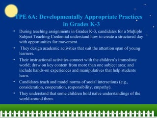 TPE 6A: Developmentally Appropriate Practices in Grades K-3 During teaching assignments in Grades K-3, candidates for a Multiple Subject Teaching Credential understand how to create a structured day with opportunities for movement. They design academic activities that suit the attention span of young learners.  Their instructional activities connect with the children’s immediate world; draw on key content from more than one subject area; and include hands-on experiences and manipulatives that help students learn.  Candidates teach and model norms of social interactions (e.g., consideration, cooperation, responsibility, empathy).  They understand that some children hold naïve understandings of the world around them.  