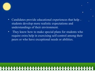 Candidates provide educational experiences that help students develop more realistic expectations and understandings of their environment. They know how to make special plans for students who require extra help in exercising self-control among their peers or who have exceptional needs or abilities. 