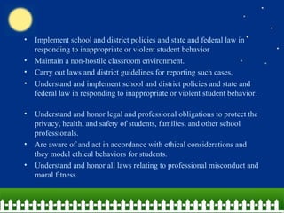 Implement school and district policies and state and federal law in responding to inappropriate or violent student behavior Maintain a non-hostile classroom environment.  Carry out laws and district guidelines for reporting such cases.  Understand and implement school and district policies and state and federal law in responding to inappropriate or violent student behavior.  Understand and honor legal and professional obligations to protect the privacy, health, and safety of students, families, and other school professionals.  Are aware of and act in accordance with ethical considerations and they model ethical behaviors for students.  Understand and honor all laws relating to professional misconduct and moral fitness.    