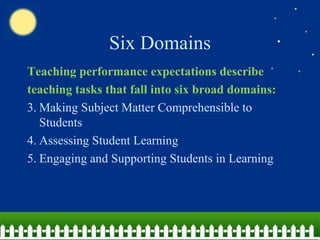 Six Domains Teaching performance expectations describe teaching tasks that fall into six broad domains: Making Subject Matter Comprehensible to Students Assessing Student Learning Engaging and Supporting Students in Learning 