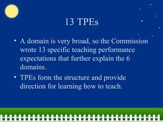 13 TPEs A domain is very broad, so the Commission wrote 13 specific teaching performance expectations that further explain the 6 domains. TPEs form the structure and provide direction for learning how to teach. 